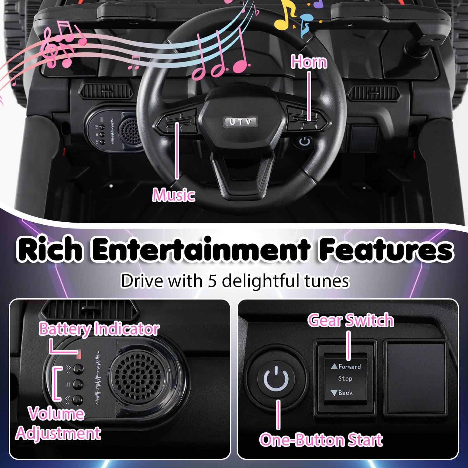 Rich Entertainment Features  
Drive with 5 delightful tunes

- Horn
- Music
- Battery Indicator
- Volume Adjustment
- Gear Switch (Forward, Stop, Back)
- One-Button Start