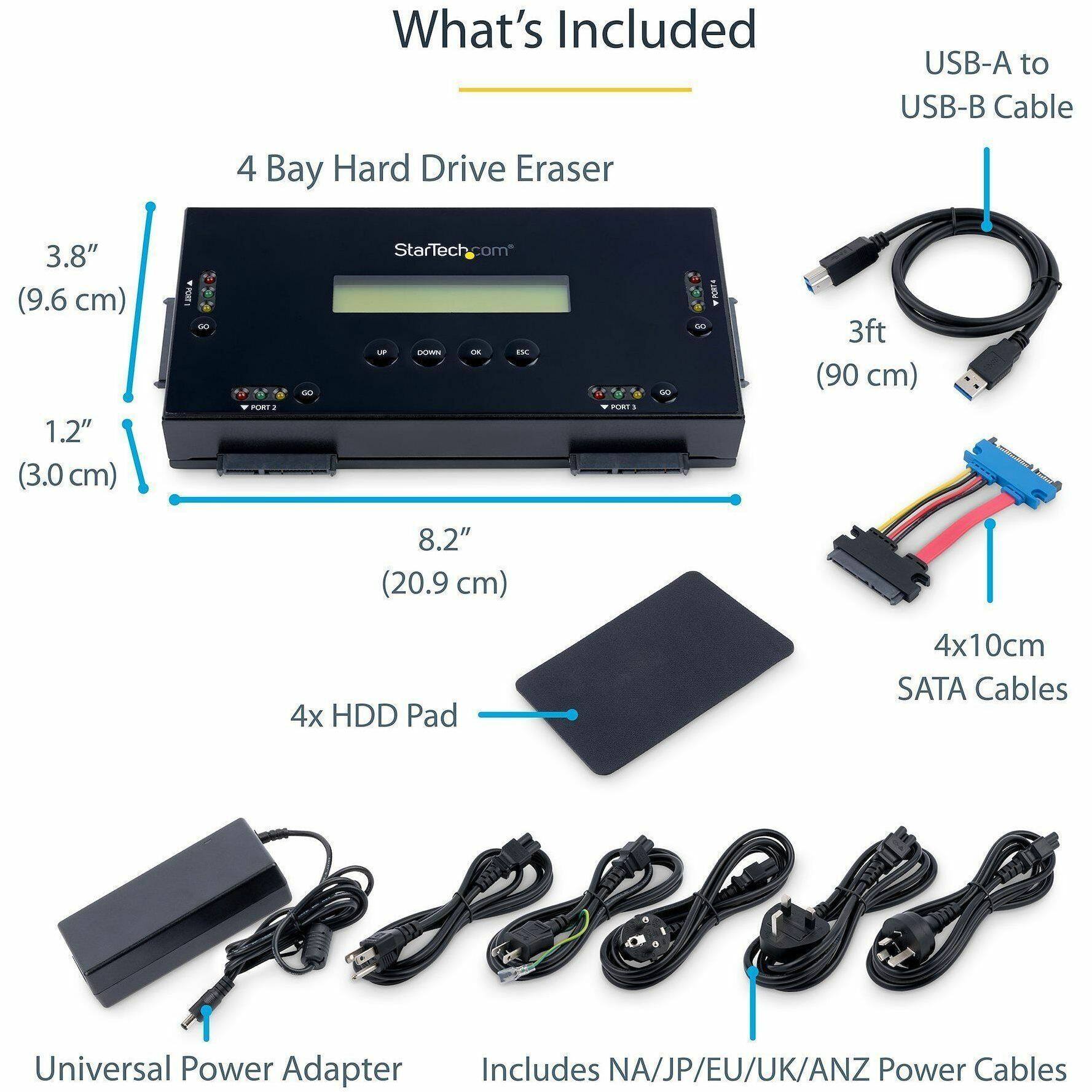What's Included

- 4 Bay Hard Drive Eraser
- USB-A to USB-B Cable (3ft / 90 cm)
- 4x HDD Pad
- 4x10cm SATA Cables
- Universal Power Adapter (Includes NA/JP/EU/UK/ANZ Power Cables)