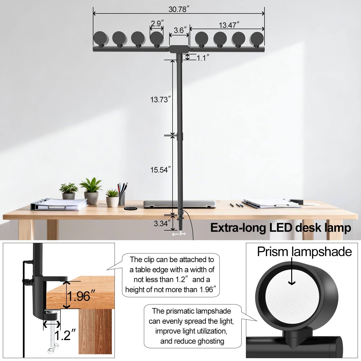 Extra-long LED desk lamp  
Prism lampshade  

30.78"  
2.9"  
3.6"  
13.47"  
1.1"  
13.73"  
15.54"  
1.96"  
1.2"  
3.34"  

The clip can be attached to a table edge with a width of not less than 1.2" and a height of not more than 1.96"  

The prismatic lampshade can evenly spread the light, improve light utilization, and reduce ghosting