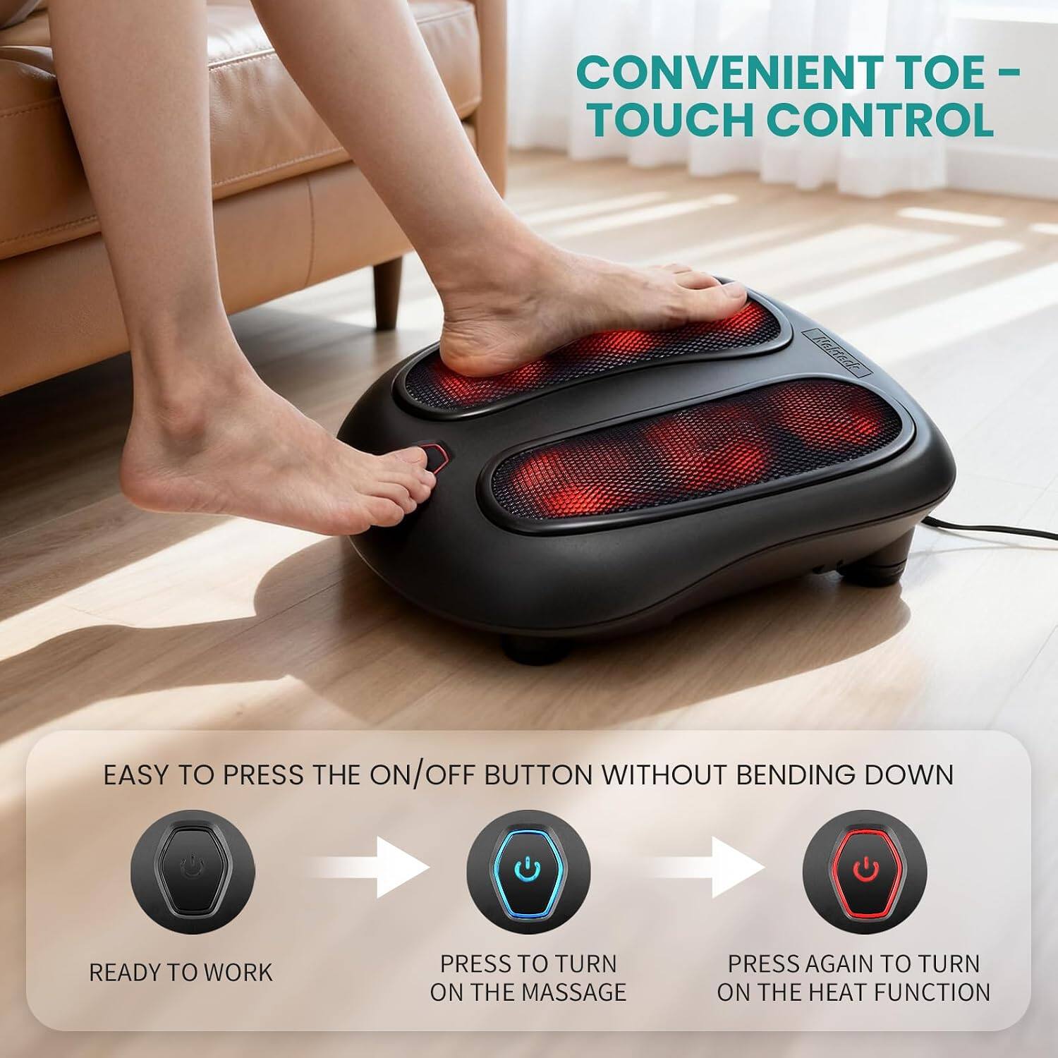 CONVENIENT TOE-TOUCH CONTROL

EASY TO PRESS THE ON/OFF BUTTON WITHOUT BENDING DOWN

READY TO WORK

PRESS TO TURN ON THE MASSAGE

PRESS AGAIN TO TURN ON THE HEAT FUNCTION
