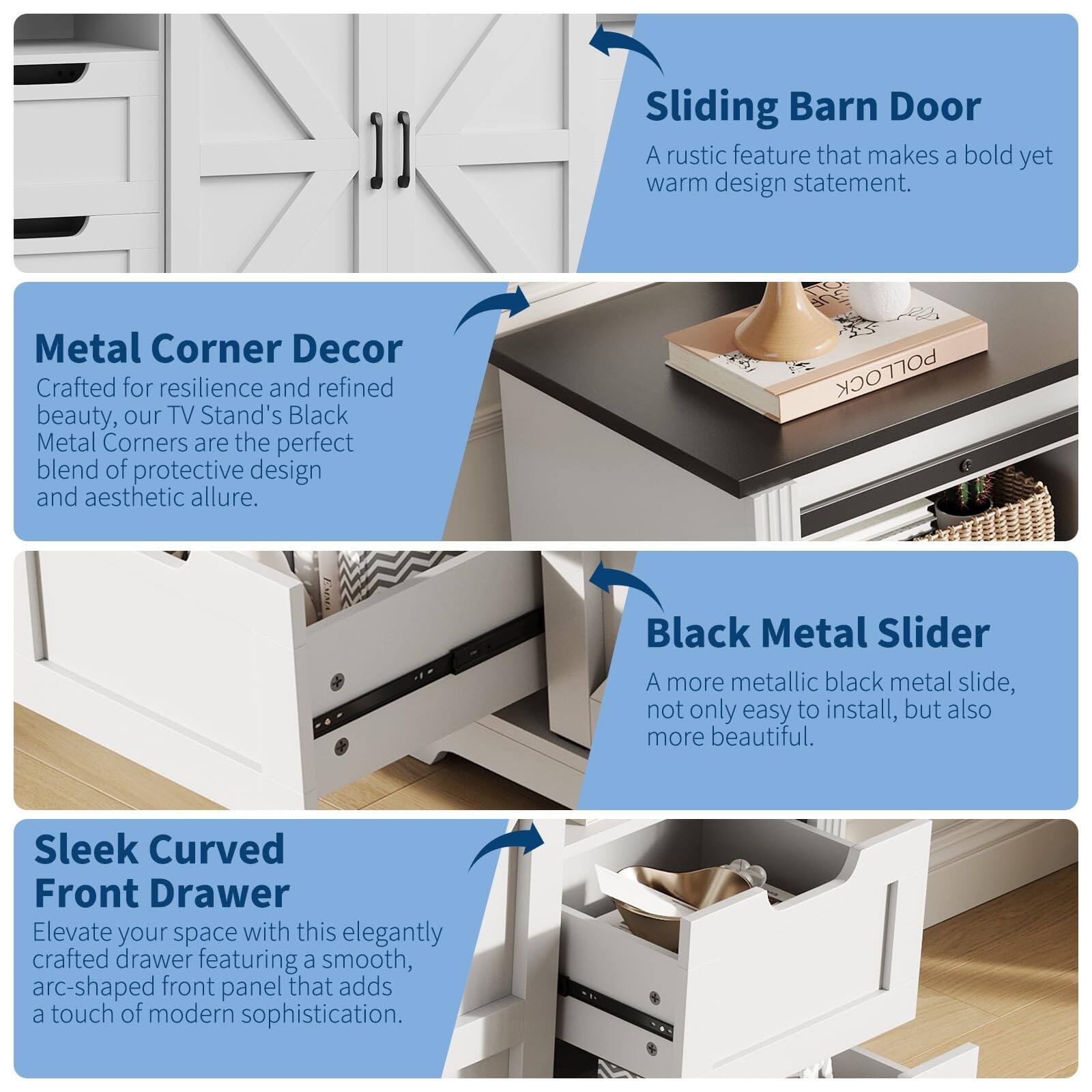 Sliding Barn Door  
A rustic feature that makes a bold yet warm design statement.

Metal Corner Decor  
Crafted for resilience and refined beauty, our TV Stand's Black Metal Corners are the perfect blend of protective design and aesthetic allure.

Black Metal Slider  
A more metallic black metal slide, not only easy to install, but also more beautiful.

Sleek Curved Front Drawer  
Elevate your space with this elegantly crafted drawer featuring a smooth, arc-shaped front panel that adds a touch of modern sophistication.