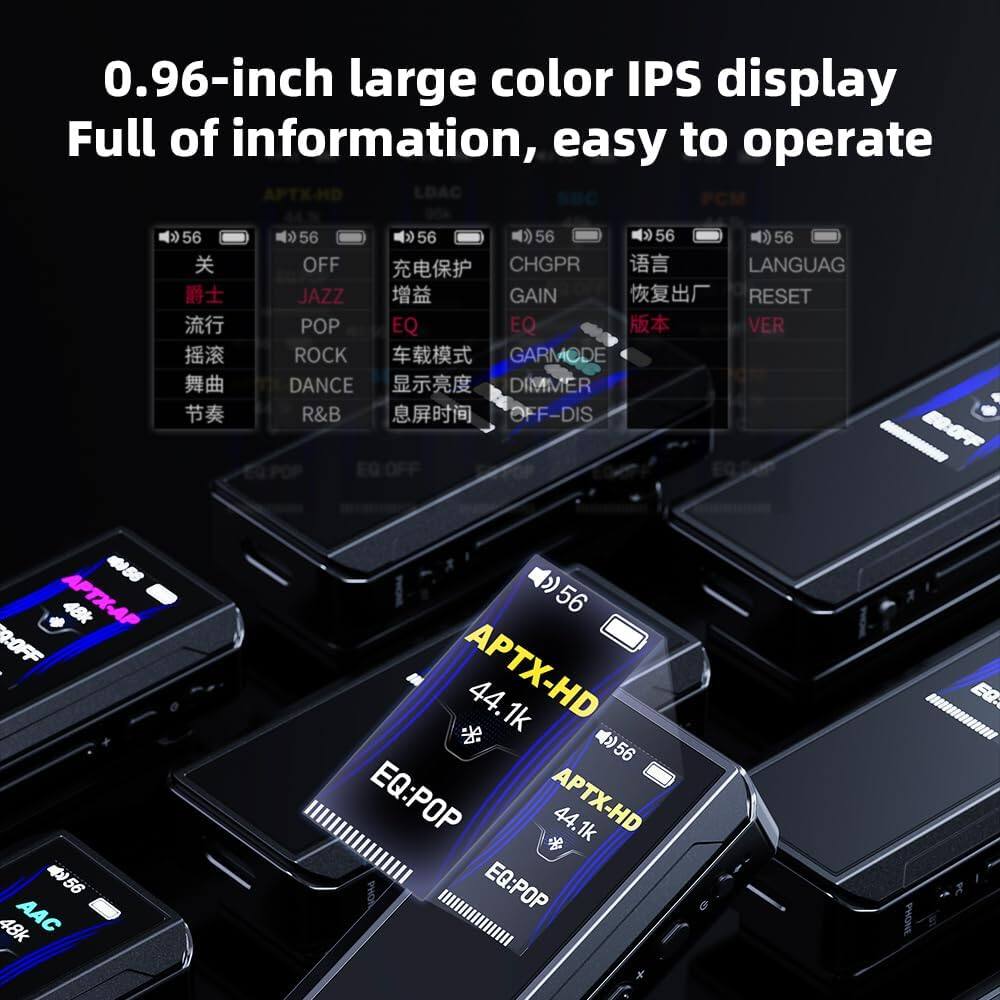 0.96-inch large color IPS display  
Full of information, easy to operate  

APTX-HD  
LDAC  
56  
OFF  
JAZZ  
POP  
ROCK  
DANCE  
R&B  
56  
EQ  
56  
CHGPR  
GAIN  
EQ  
GARMODE  
DIMMER  
OFF-DIS  
56  
LANGUAG  
RESET  
VER  
458  
APTX-AP  
48k  
R:OFF  
56  
48k  
AAC  
56  
APTX-HD  
44.1k  
56  
EQ:POP  
APTX-HD  
44.1k  
EQ:POP II
