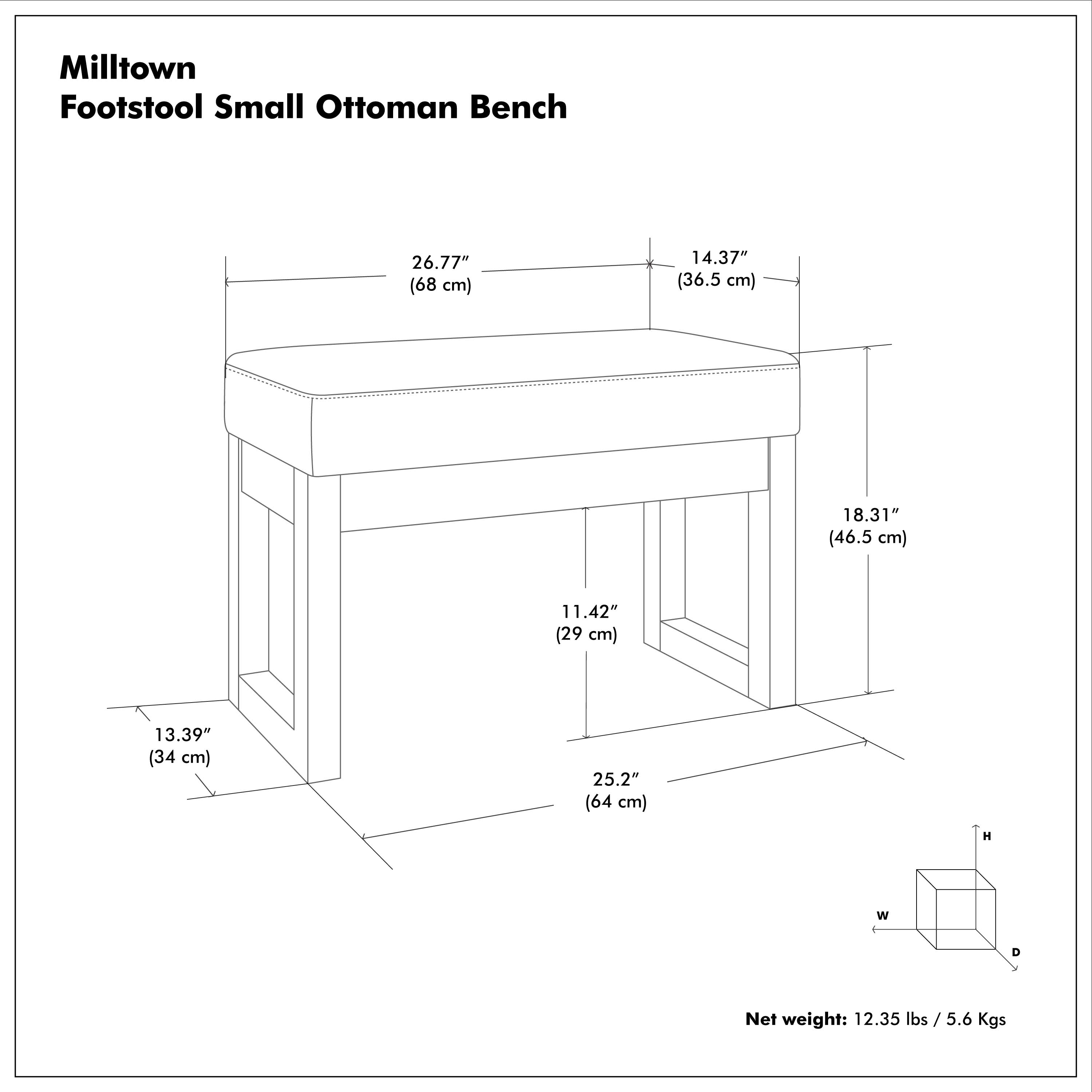 Milltown Footstool Small Ottoman Bench  
26.77" (68 cm) H  
14.37" (36.5 cm) W  
18.31" (46.5 cm) D  
11.42" (29 cm)  
13.39" (34 cm)  
25.2" (64 cm)  
Net weight: 12.35 lbs / 5.6 Kgs