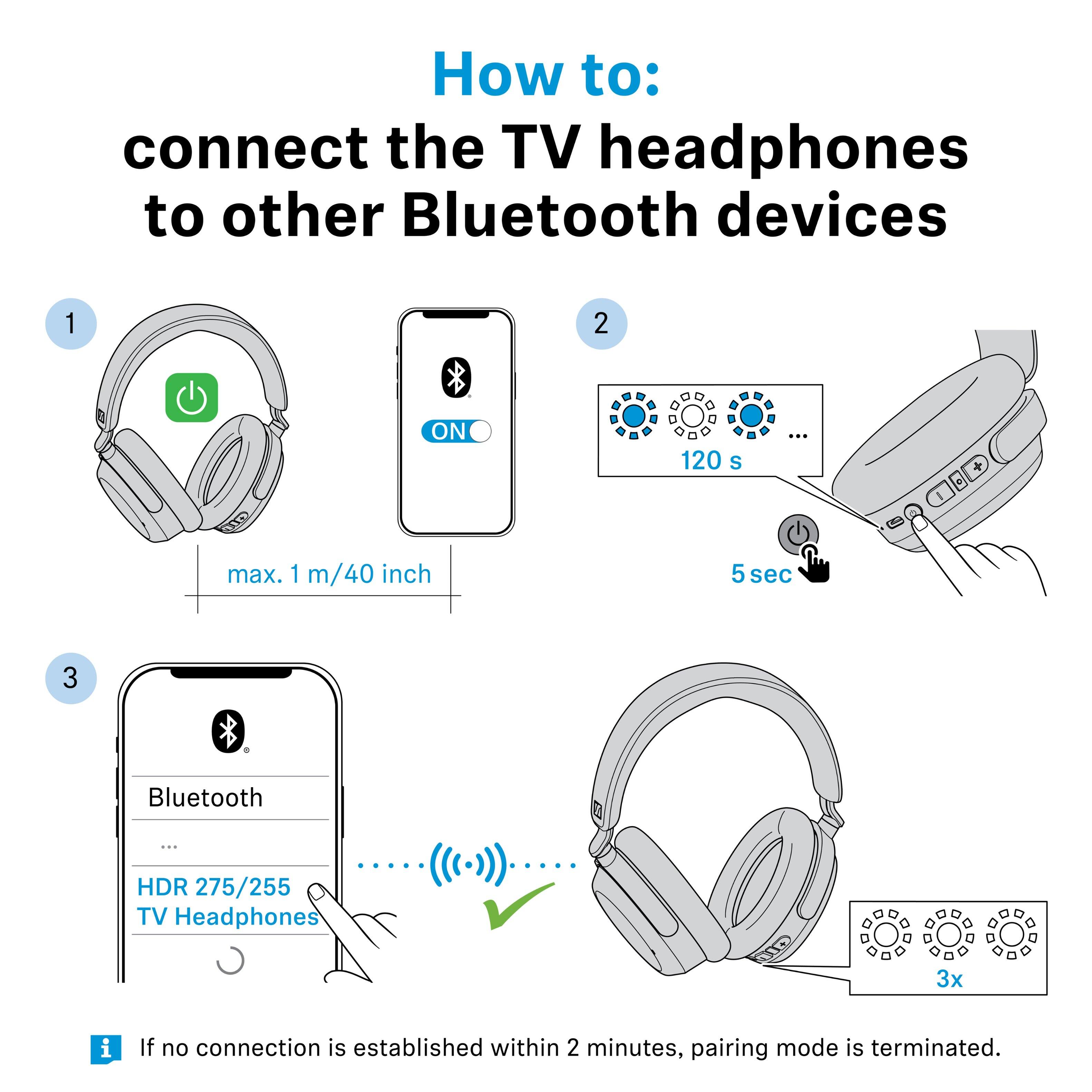 How to: connect the TV headphones to other Bluetooth devices

1. Turn on the TV headphones.
2. Press and hold the Bluetooth button for 120 seconds (max. 1 m/40 inch) until the LED lights flash.
3. On your Bluetooth device, select "HDR 275/255 TV Headphones."

If no connection is established within 2 minutes, pairing mode is terminated.