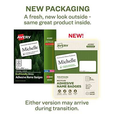 NEW PACKAGING  
A fresh, new look outside - same great product inside.

AVERY 45395  
NEW!  
Michelle  
Corporate 2% 3%  
EcoFriendly White Adhesive Name Badges  
AVERY EcoFriendly 8  
RECYCLED ADHESIVE NAME BADGES  
Laser Inkjet

Either version may arrive during transition.