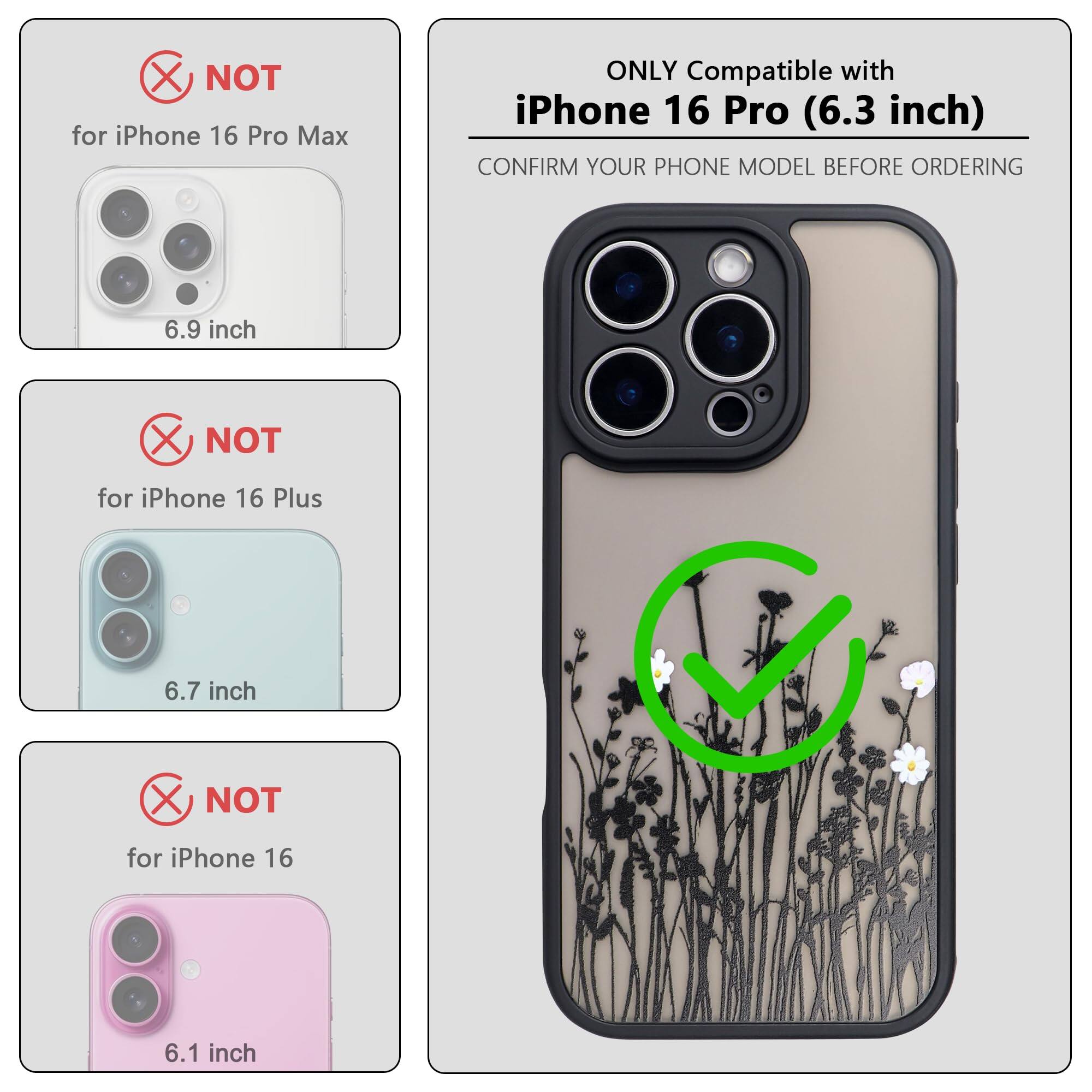 ONLY Compatible with iPhone 16 Pro (6.3 inch)

NOT for iPhone 16 Pro Max (6.9 inch)

NOT for iPhone 16 Plus (6.7 inch)

NOT for iPhone 16 (6.1 inch)

CONFIRM YOUR PHONE MODEL BEFORE ORDERING
