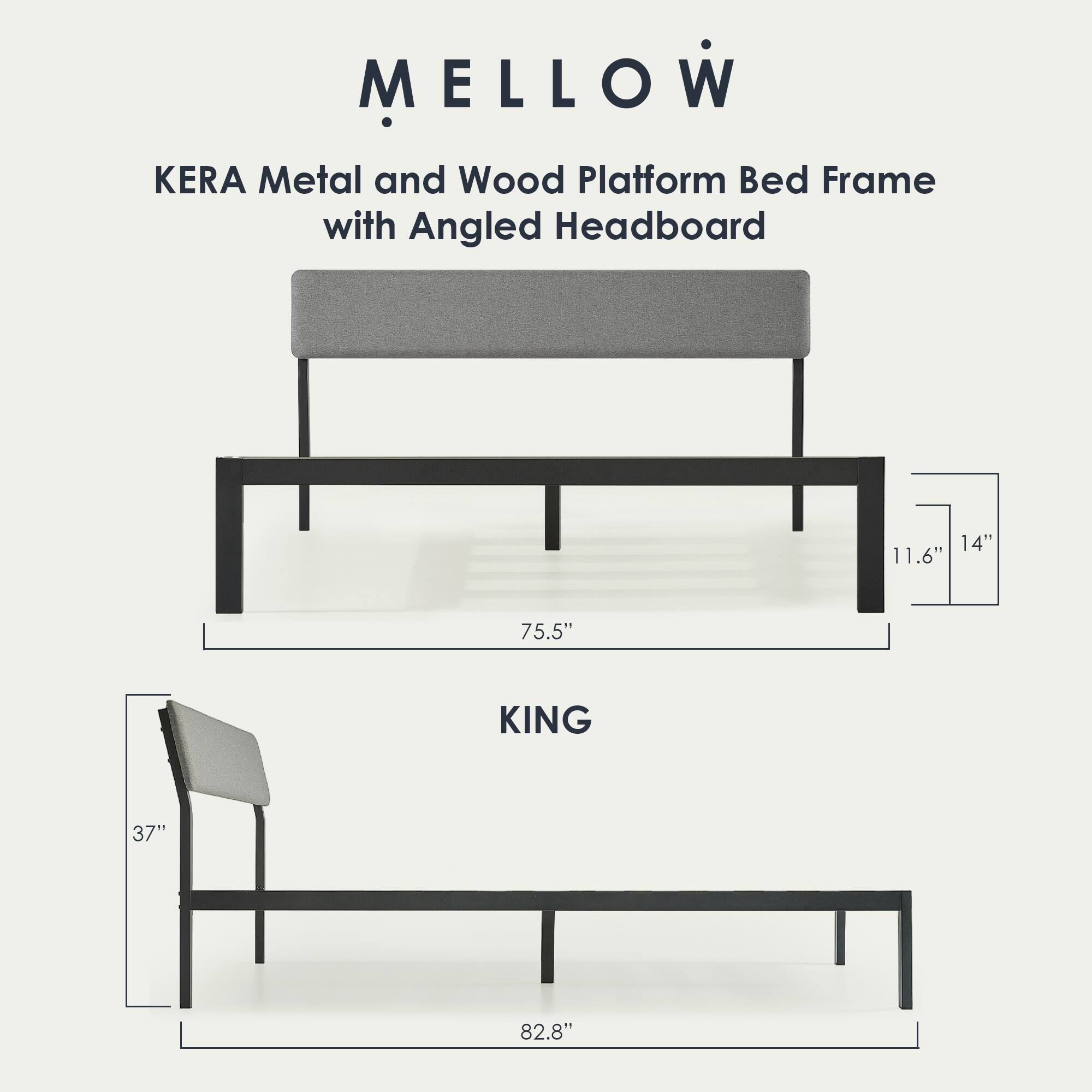 MELLOW  
KERA Metal and Wood Platform Bed Frame with Angled Headboard  

KING  
75.5" (width) x 82.8" (length) x 11.6" (height)  
Headboard: 37" (width) x 14" (height)