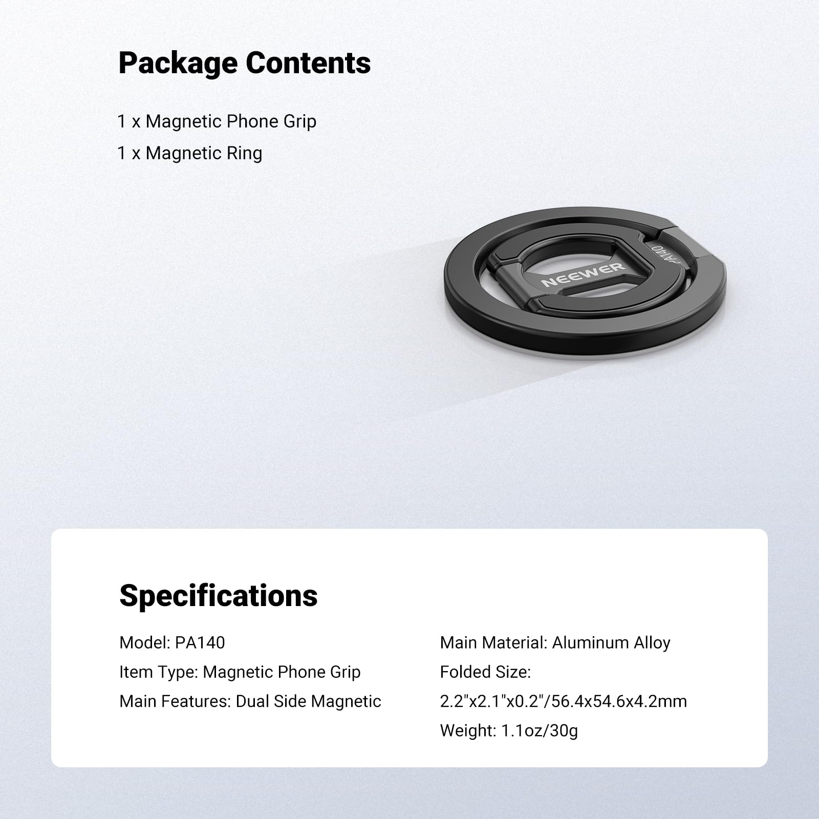Package Contents  
1 x Magnetic Phone Grip  
1 x Magnetic Ring  

Specifications  
Model: PA140  
Item Type: Magnetic Phone Grip  
Main Features: Dual Side Magnetic  

Main Material: Aluminum Alloy  
Folded Size: 2.2"x2.1"x0.2"/56.4x54.6x4.2mm  
Weight: 1.1oz/30g