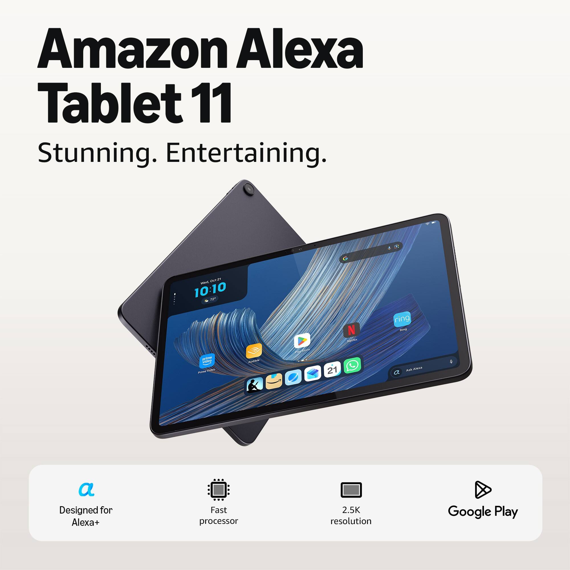 Amazon Alexa Tablet 11  
Stunning. Entertaining.

BIV, OCTET 10:10  
Nyttic  
ring King  
prime video - - - 21  
XK.ANGAU a a  
Designed for Alexa+  
Fast processor  
2.5K resolution  
Google Play