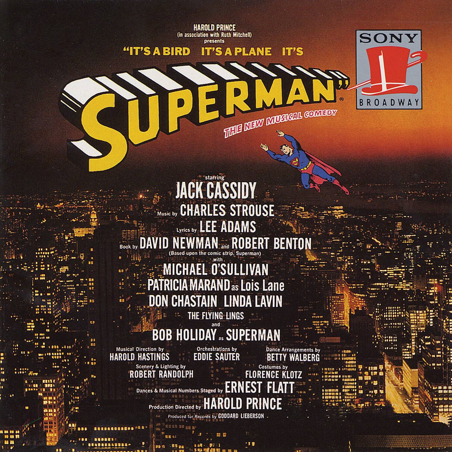 HAROLD PRINCE (in association with Ruth Mitchell) presents SONY "IT'S A BIRD IT'S A PLANE IT'S A SUPERMAN" THE NEW MUSICAL COMEDY starring JACK CASSIDY Music by CHARLES STROUSE Lyrics by LEE ADAMS Book by DAVID NEWMAN and ROBERT BENTON (Based upon the comic strip, Superman) with MICHAEL O'SULLIVAN as Lois Lane PATRICIA MARAND DON CHASTAIN LINDA LAVIN THE FLYING LINGS and BOB HOLIDAY as SUPERMAN Musical Direction by HAROLD HASTINGS Orchestrations by EDDIE SAUTER Dance Arrangements by BETTY WALBERG Scenery & Lighting by ROBERT RANDOLPH Costumes by FLORENCE KLOTZ Dances & Musical Numbers Staged by ERNEST FLATT Production Directed by HAROLD PRINCE Produced for Records by GODDARD LIEBERSON