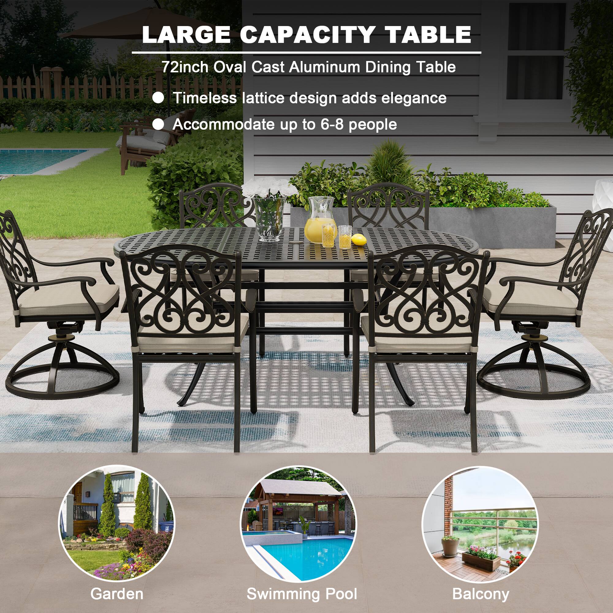 LARGE CAPACITY TABLE

72inch Oval Cast Aluminum Dining Table

- Timeless lattice design adds elegance
- Accommodate up to 6-8 people

Garden  
Swimming Pool  
Balcony