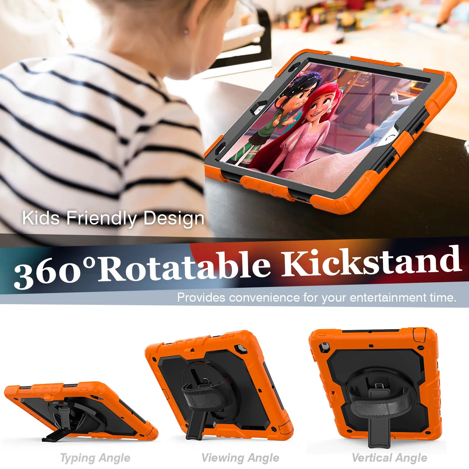 Kids Friendly Design  
360° Rotatable Kickstand  
Provides convenience for your entertainment time.  

Typing Angle  
Viewing Angle  
Vertical Angle