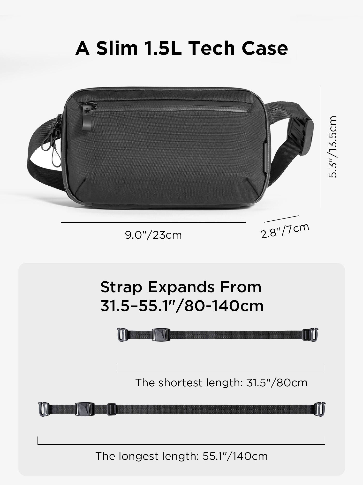 A Slim 1.5L Tech Case

9.0"/23cm
5.3"/13.5cm
2.8"/7cm

Strap Expands From 31.5-55.1"/80-140cm

The shortest length: 31.5"/80cm
The longest length: 55.1"/140cm