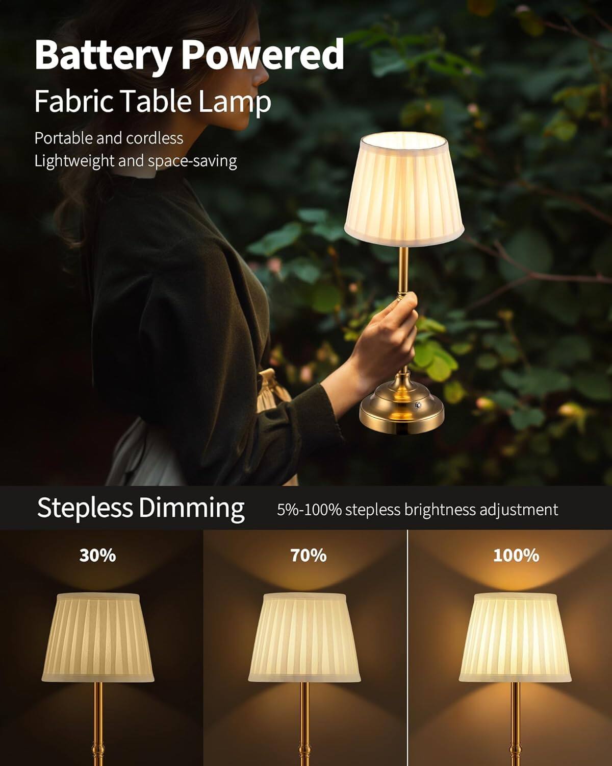 Battery Powered Fabric Table Lamp  
Portable and cordless  
Lightweight and space-saving  

Stepless Dimming  
5%-100% stepless brightness adjustment  
30%  
70%  
100%