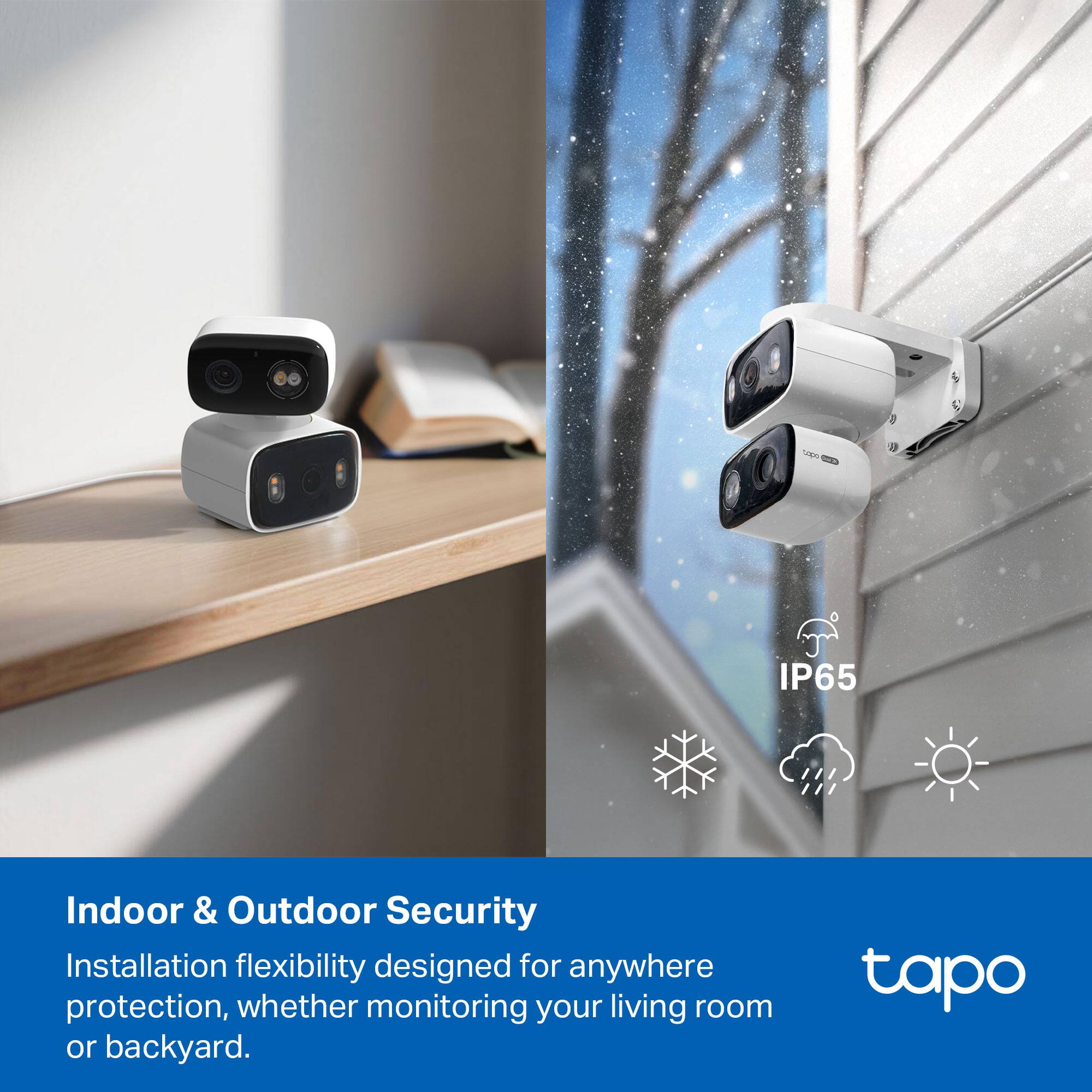 L 9 IP65 Indoor & Outdoor Security Installation flexibility designed for anywhere protection, whether monitoring your living room or backyard. tapo