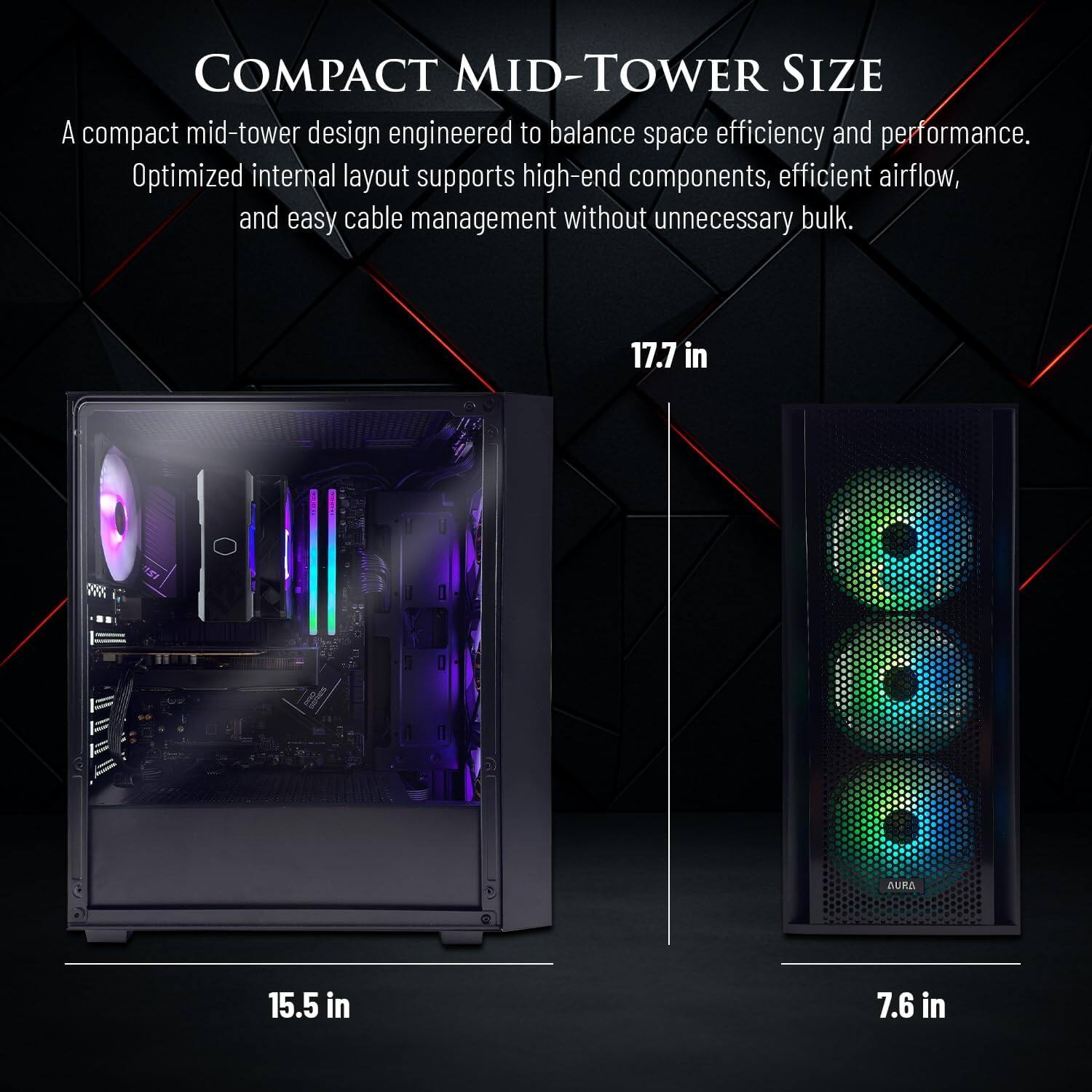COMPACT MID-TOWER SIZE

A compact mid-tower design engineered to balance space efficiency and performance. Optimized internal layout supports high-end components, efficient airflow, and easy cable management without unnecessary bulk.

17.7 in
15.5 in
7.6 in