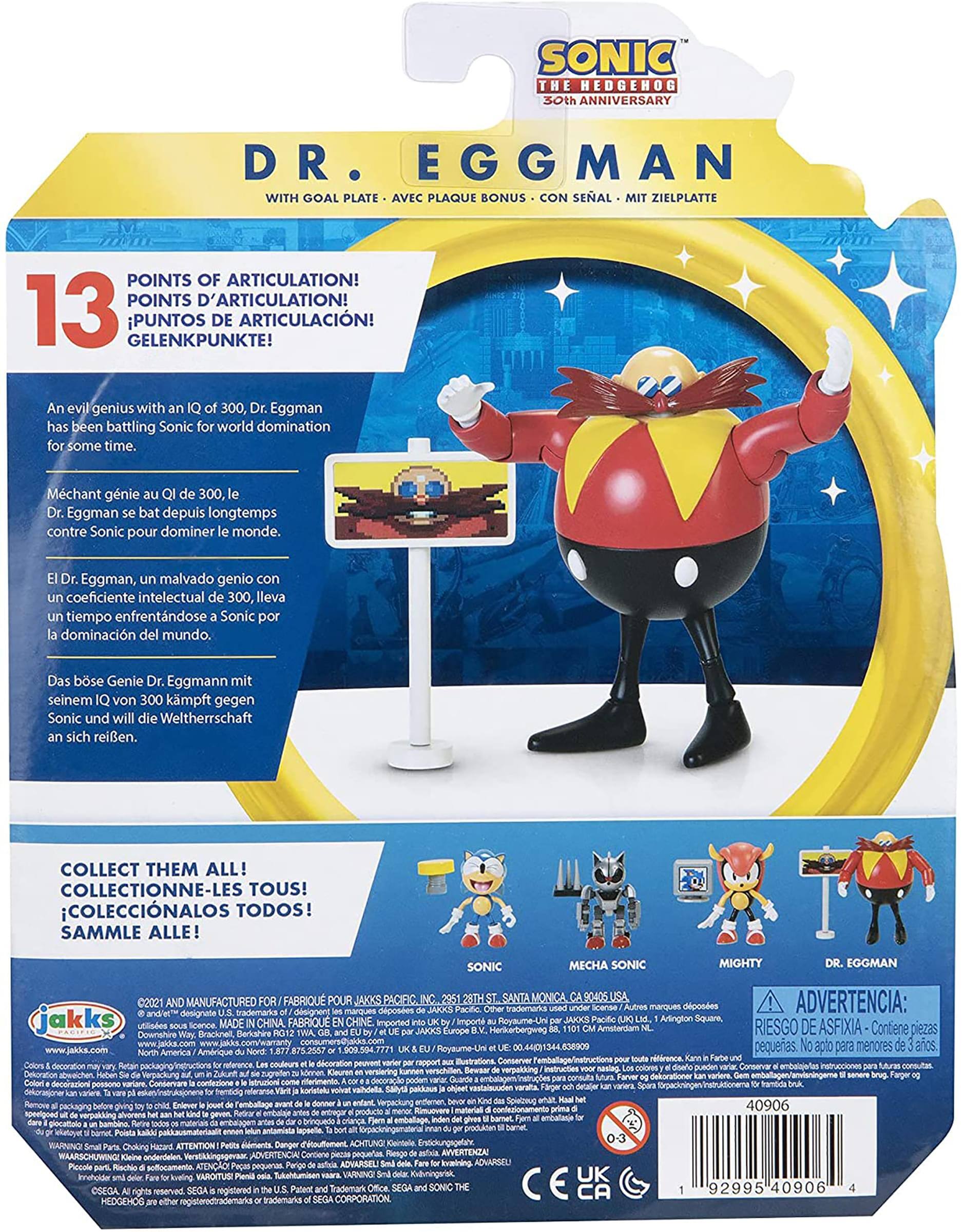 **SONIC THE HEDGEHOG 30th ANNIVERSARY**

**DR. EGGMAN**  
WITH GOAL PLATE • AVEC PLAQUE • MIT ZIELPLATTE • BONUS • CON SEÑAL

**13 POINTS OF ARTICULATION!**  
POINTS D'ARTICULATION!  
PUNTOS DE ARTICULACIÓN!  
GELENKPUNKTE!

An evil genius with an IQ of 300, Dr. Eggman has been battling Sonic for world domination for some time.

Méchant génie au QI de 300, le Dr. Eggman se bat depuis longtemps contre Sonic pour dominer le monde.

El Dr. Eggman, un malvado genio con un coeficiente intelectual de 300, lleva tiempo enfrentándose a Sonic por la dominación del mundo.

Das böse Genie Dr. Eggmann mit seinem IQ von 300 kämpft gegen Sonic und will die Welt für sich beanspruchen.

**COLLECT THEM ALL!**  
COLLECTIONNE-LES TOUS!  
¡COLECCIÓNALOS TODOS!  
SAMMLE ALLE!

SONIC  
MECHA SONIC