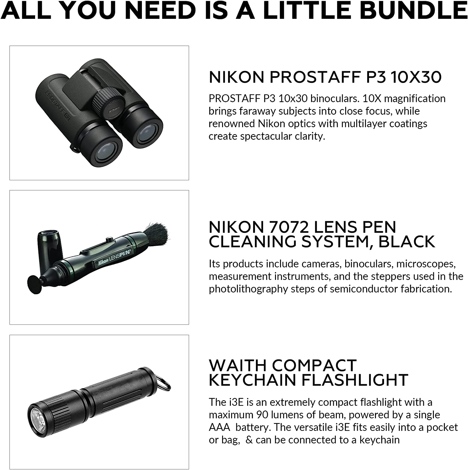 ALL YOU NEED IS A LITTLE BUNDLE

NIKON PROSTAFF P3 10X30  
PROSTAFF P3 10x30 binoculars. 10X magnification brings faraway subjects into close focus, while renowned Nikon optics with multilayer coatings create spectacular clarity.

NIKON 7072 LENS PEN CLEANING SYSTEM, BLACK  
Its products include cameras, binoculars, microscopes, measurement instruments, and the steppers used in the photolithography steps of semiconductor fabrication.

WAITH COMPACT KEYCHAIN FLASHLIGHT  
The i3E is an extremely compact flashlight with a maximum 90 lumens of beam, powered by a single AAA battery. The versatile i3E fits easily into a pocket or bag, & can be connected to a keychain