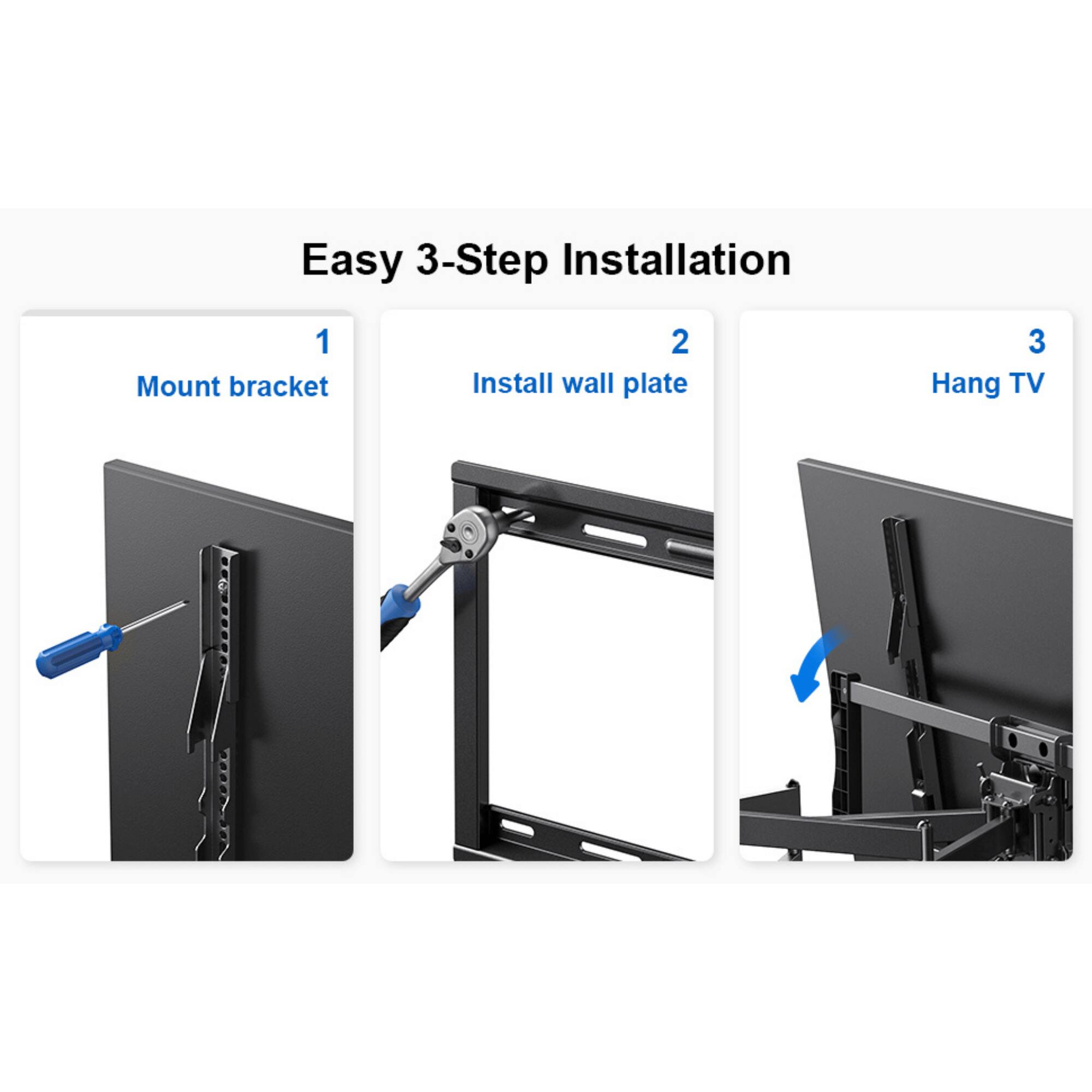 Easy 3-Step Installation
1. Mount bracket
2. Install wall plate
3. Hang TV