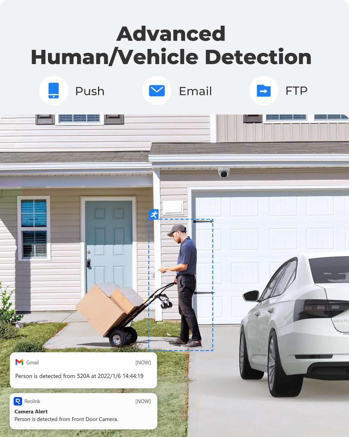 Advanced Human/Vehicle Detection

Push
Email
FTP

Gmail
[NOW]
Person is detected from 520A at 2022/1/6 14:44:19

Reolink
[NOW]
Camera Alert Person is detected from Front Door Camera.
