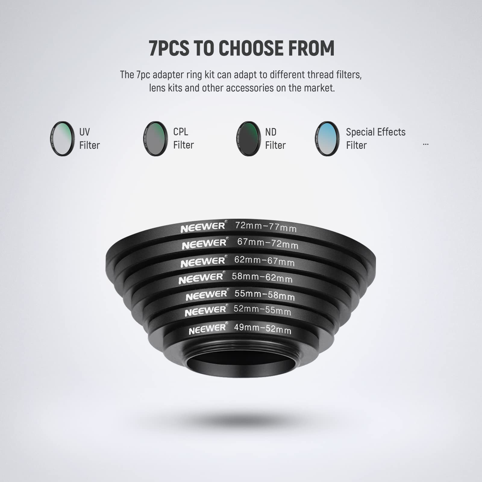7PCS TO CHOOSE FROM

The 7pc adapter ring kit can adapt to different thread filters, lens kits and other accessories on the market.

UV Filter CPL Filter ND Filter Special Effects Filter

NEEWER 72mm-77mm
NEEWER 67mm-72mm
NEEWER 62mm-67mm
NEEWER 58mm-62mm
NEEWER 55mm-58mm
NEEWER 52mm-55mm
NEEWER 49mm-52mm
