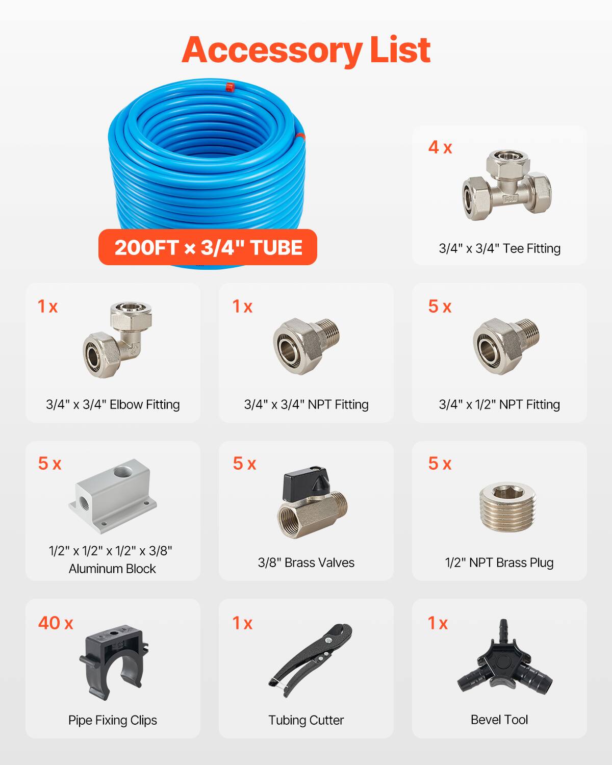 Accessory List

- 4 x 200FT x 3/4" TUBE
- 3/4" x 3/4" Tee Fitting
- 1 x 3/4" x 3/4" Elbow Fitting
- 1 x 3/4" x 3/4" NPT Fitting
- 5 x 3/4" x 1/2" NPT Fitting
- 5 x 1/2" x 1/2" x 1/2" x 3/8" Aluminum Block
- 5 x 3/8" Brass Valves
- 1 x 1/2" NPT Brass Plug
- 40 x Pipe Fixing Clips
- 1 x Tubing Cutter
- 1 x Bevel Tool