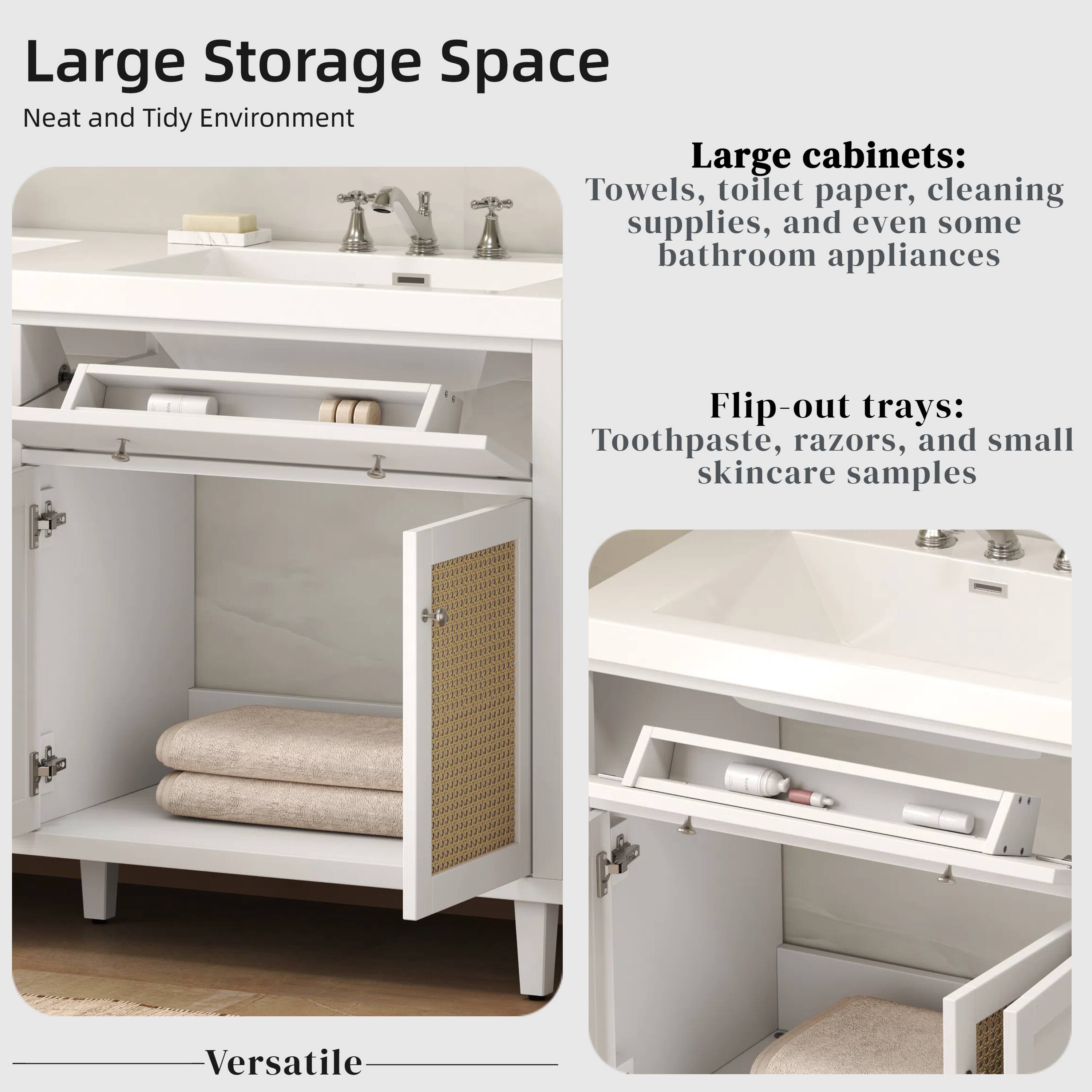Large Storage Space  
Neat and Tidy Environment  

Large cabinets:  
Towels, toilet paper, cleaning supplies, and even some bathroom appliances  

Flip-out trays:  
Toothpaste, razors, and small skincare samples  

Versatile