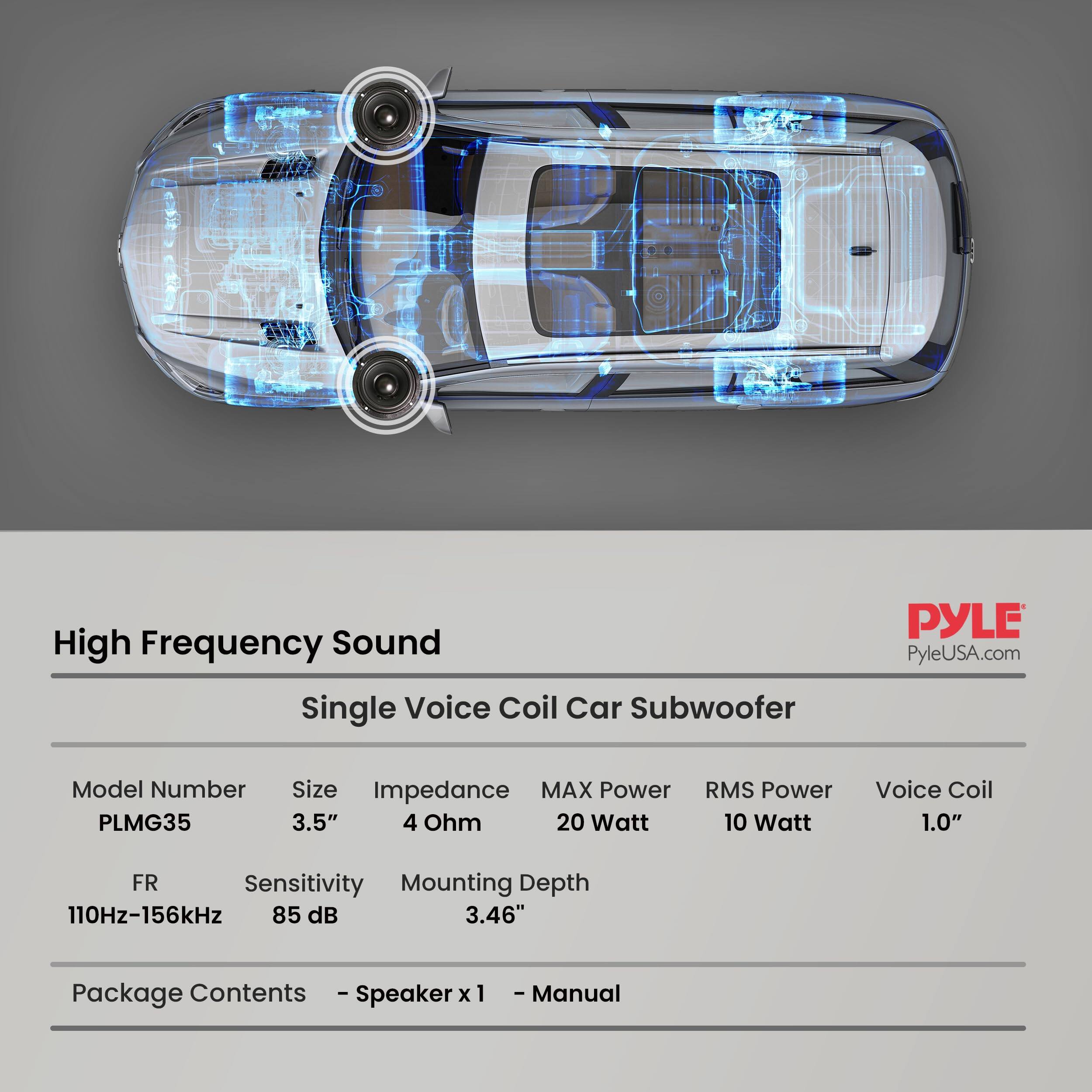 High Frequency Sound Single Voice Coil Car Subwoofer  
PYLE  
PyleUSA.com  

Model Number: PLMG35  
Size: 3.5"  
Impedance: 4 Ohm  
MAX Power: 20 Watt  
RMS Power: 10 Watt  
Voice Coil: 1.0"  
FR: 110Hz-156kHz  
Sensitivity: 85 dB  
Mounting Depth: 3.46"  

Package Contents:  
- Speaker x 1  
- Manual