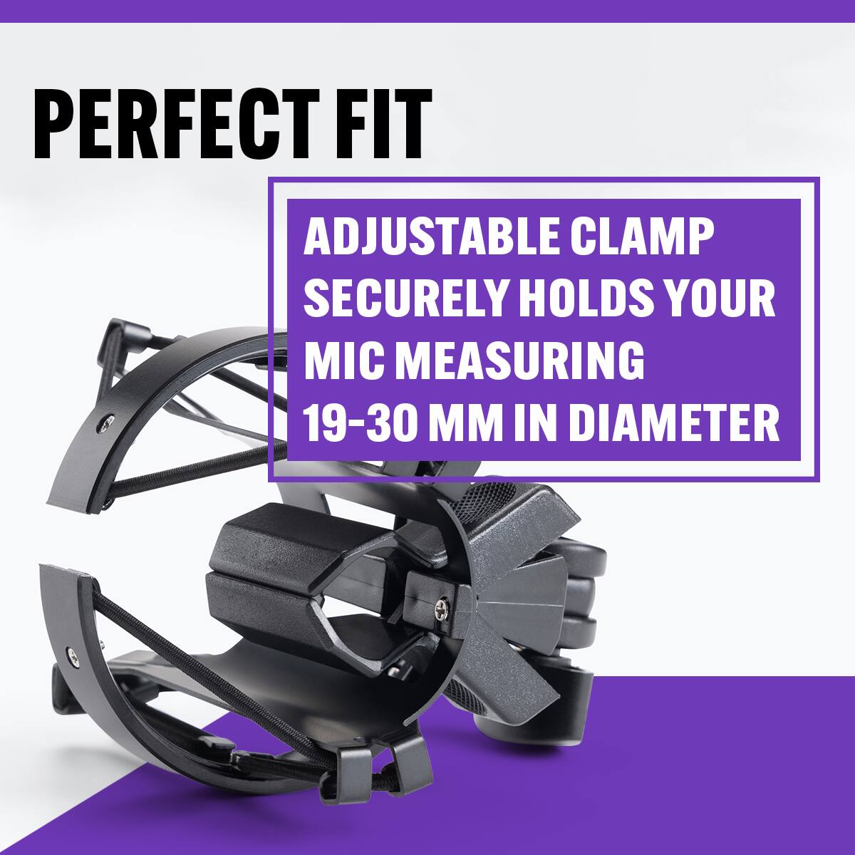 PERFECT FIT

ADJUSTABLE CLAMP SECURELY HOLDS YOUR MIC MEASURING 19-30 MM IN DIAMETER