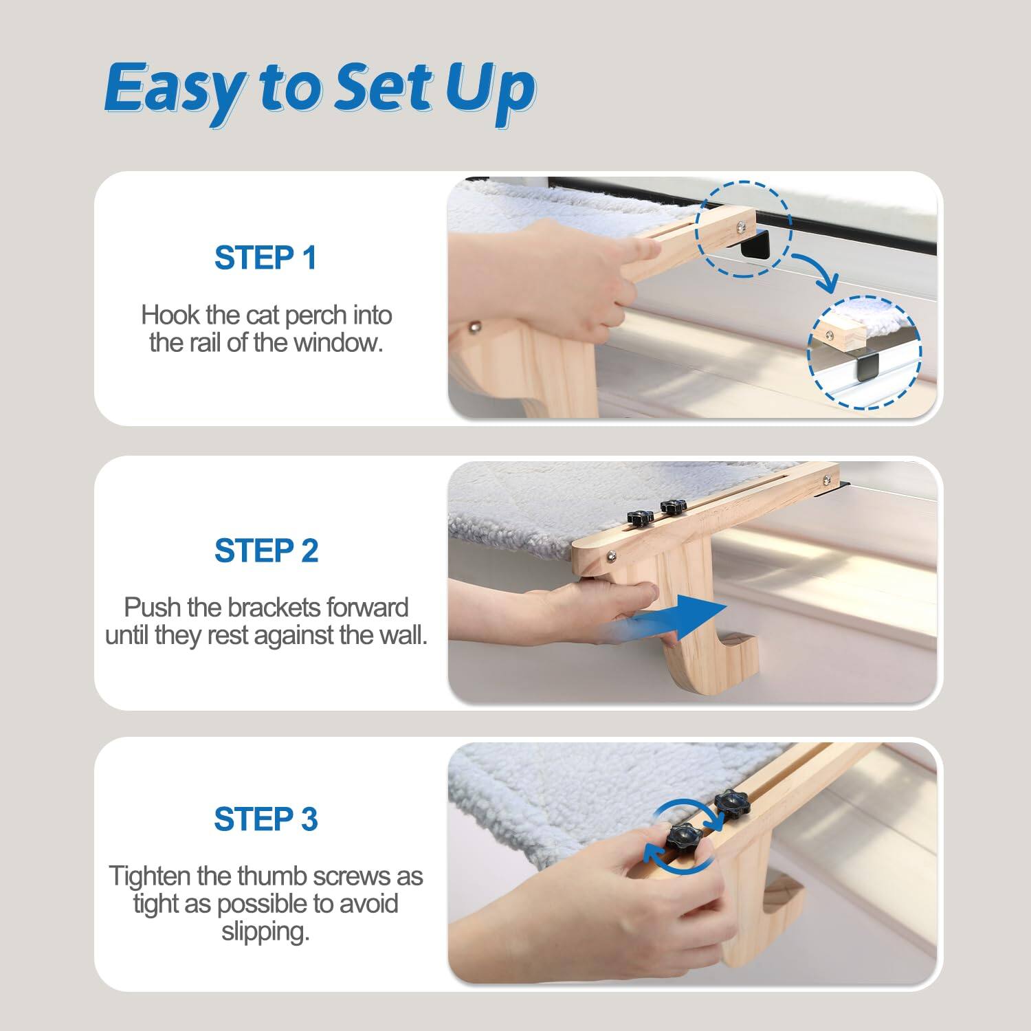 Easy to Set Up

STEP 1  
Hook the cat perch into the rail of the window.

STEP 2  
Push the brackets forward until they rest against the wall.

STEP 3  
Tighten the thumb screws as tight as possible to avoid slipping.
