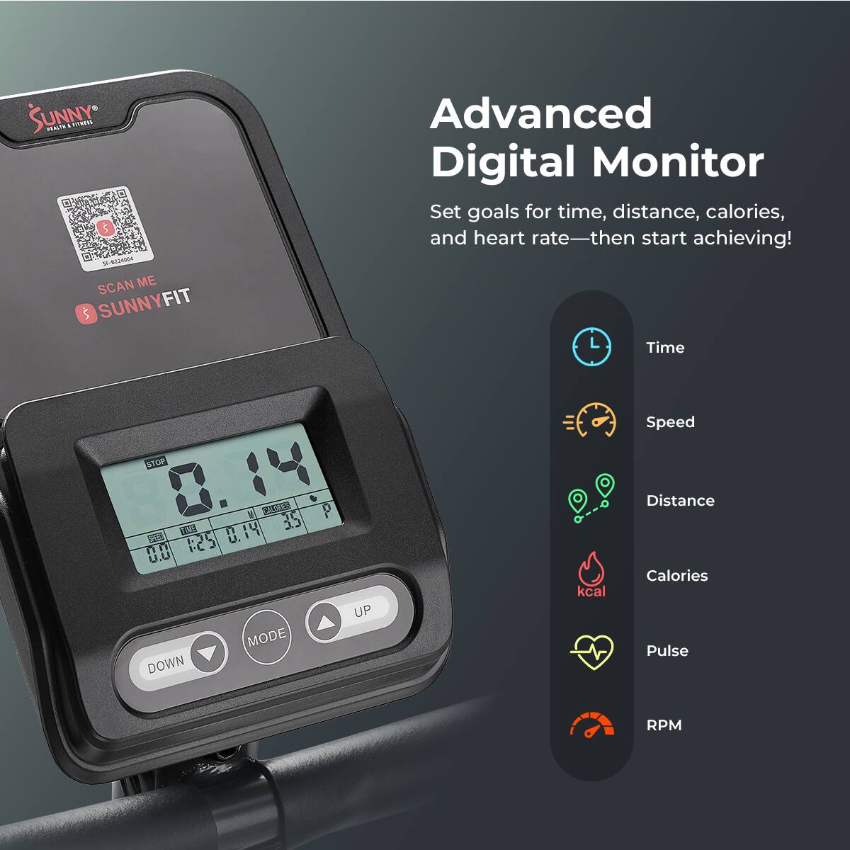 SUNNY FITNESS . SCAN ME SUNNYFIT Advanced Digital Monitor Set goals for time, distance, calories, and heart rate—then start achieving! Time Speed STOP M 1:24  IU 35 GS 1:2 C 0.14 U. 0.0 MODE DOWN 9 1 UP kcal Distance Calories Pulse RPM