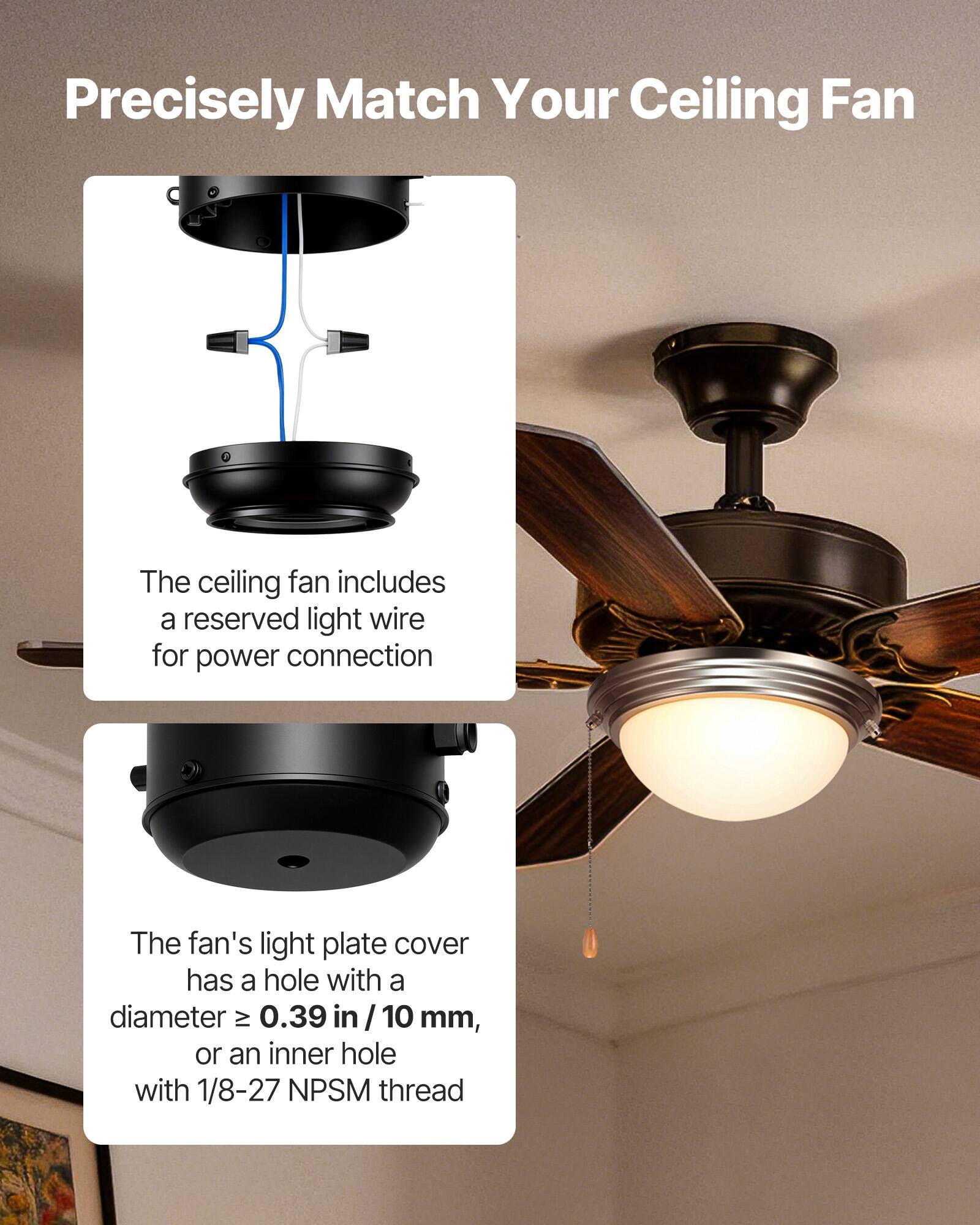 Precisely Match Your Ceiling Fan

The ceiling fan includes a reserved light wire for power connection.

The fan's light plate cover has a hole with a diameter ≥ 0.39 in / 10 mm, or an inner hole with 1/8-27 NPSM thread.