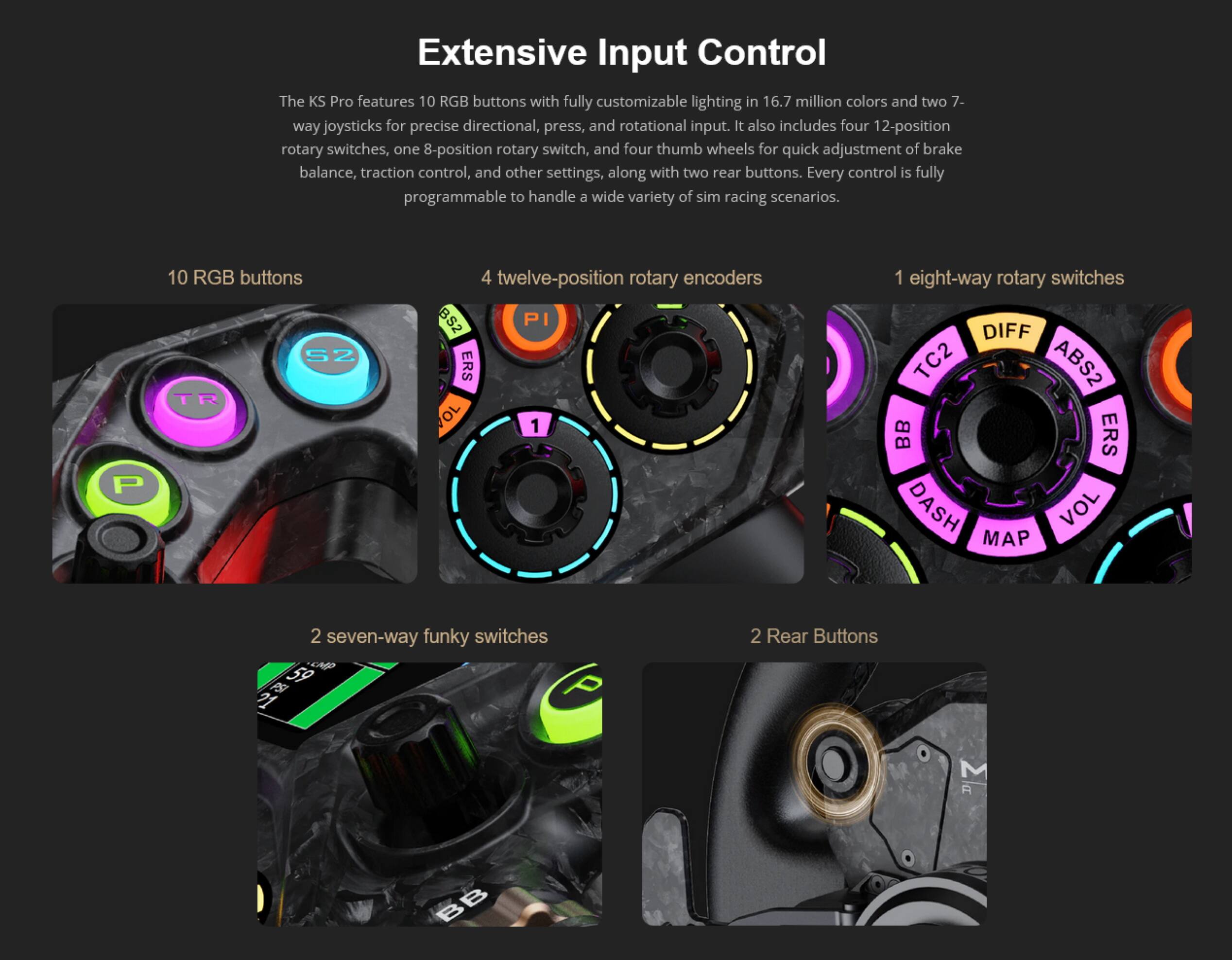 Extensive Input Control

The KS Pro features 10 RGB buttons with fully customizable lighting in 16.7 million colors and two 7-way joysticks for precise directional, press, and rotational input. It also includes four 12-position rotary switches, one 8-position rotary switch, and four thumb wheels for quick adjustment of brake balance, traction control, and other settings, along with two rear buttons. Every control is fully programmable to handle a wide variety of sim racing scenarios.

- 10 RGB buttons
- 4 twelve-position rotary encoders
- 1 eight-way rotary switch
- 2 seven-way funky switches
- 2 Rear Buttons