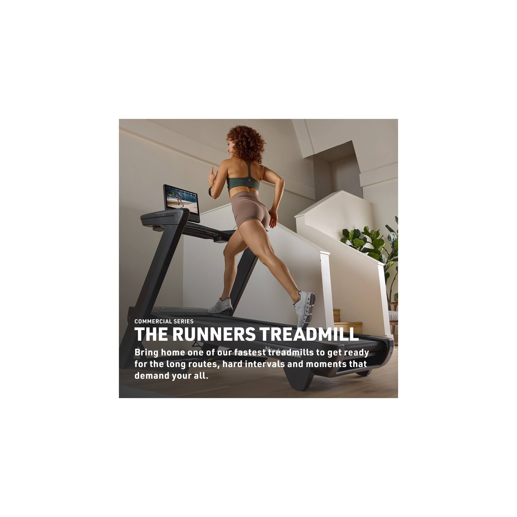 COMMERCIAL SERIES  
THE RUNNERS TREADMILL  
Bring home one of our fastest treadmills to get ready for the long routes, hard intervals and moments that demand your all.