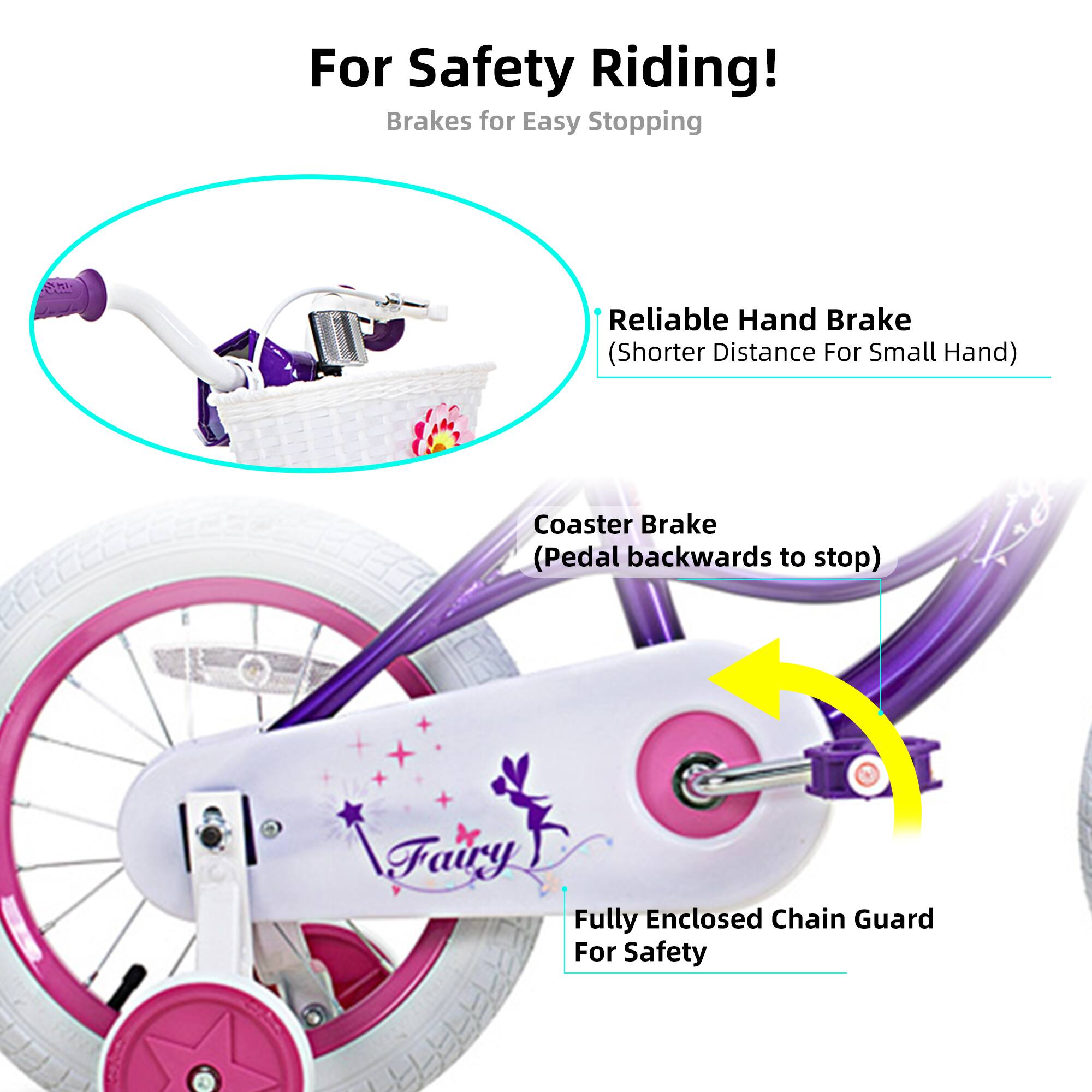For Safety Riding!  
Brakes for Easy Stopping  
- Reliable Hand Brake (Shorter Distance For Small Hand)  
- Coaster Brake (Pedal backwards to stop)  
- Fully Enclosed Chain Guard For Safety