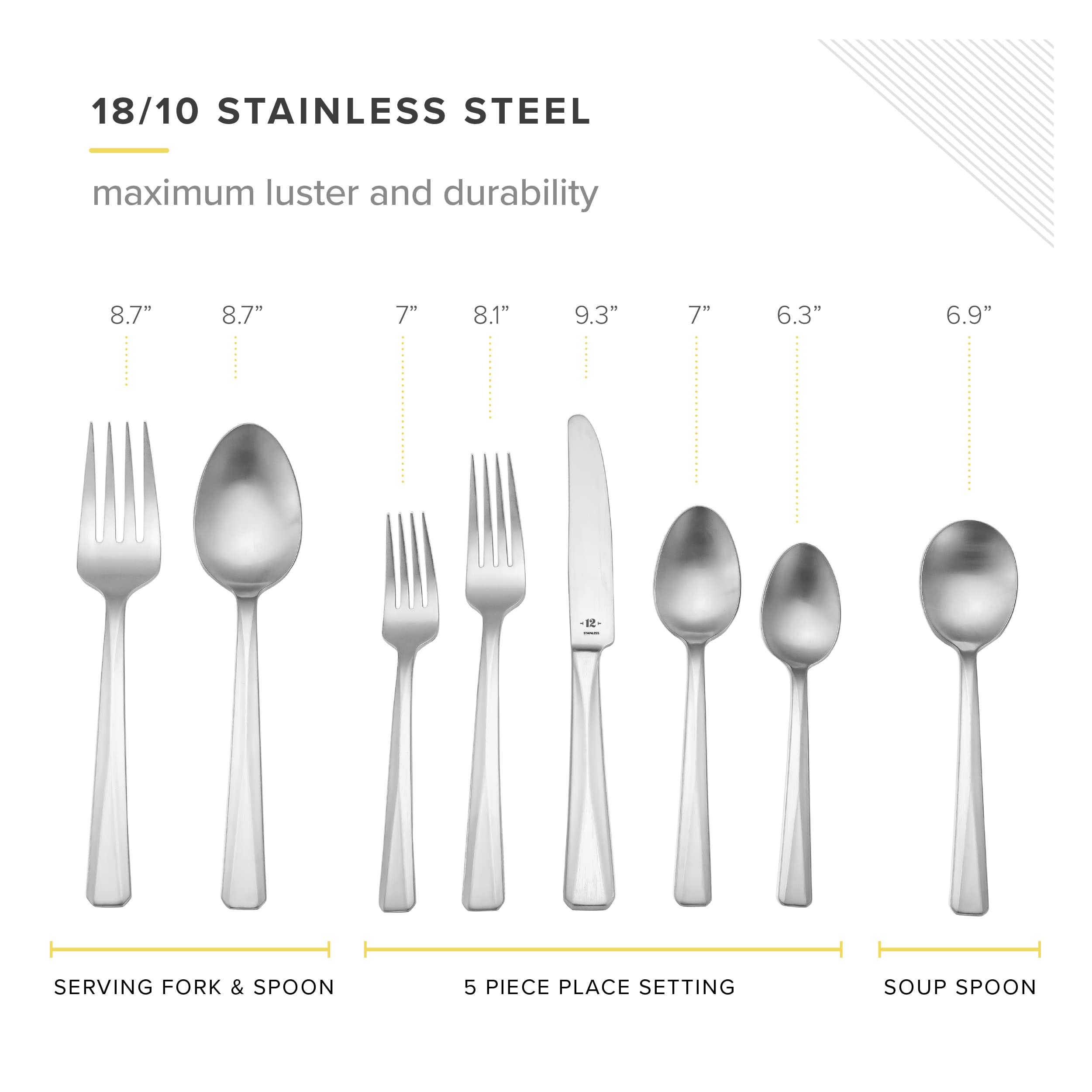 18/10 STAINLESS STEEL maximum luster and durability

8.7" 8.7" 7" 8.1" 9.3" 7" 6.3" 6.9"

SERVING FORK & SPOON

5 PIECE PLACE SETTING

SOUP SPOON