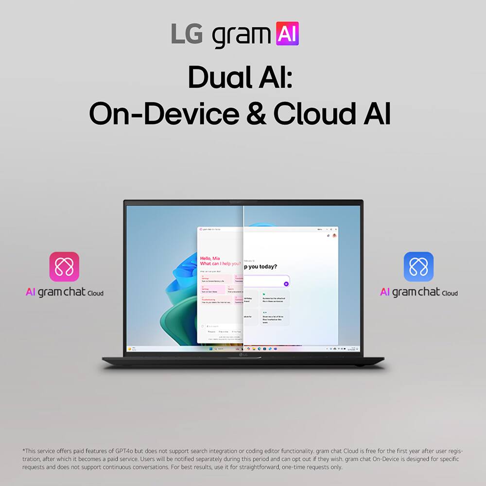 LG gram AI: Dual AI - On-Device & Cloud AI

Hello, Mia. What can I help you? P you today?

AI gram chat Cloud

*This service offers paid features of GPT4o but does not support search integration or coding editor functionality. gram chat Cloud is free for the first year after user registration, after which it becomes a paid service. Users will be notified separately during this period and can opt out if they wish. gram chat On-Device is designed for specific requests and does not support continuous conversations. For best results, use it for straightforward, one-time requests only.
