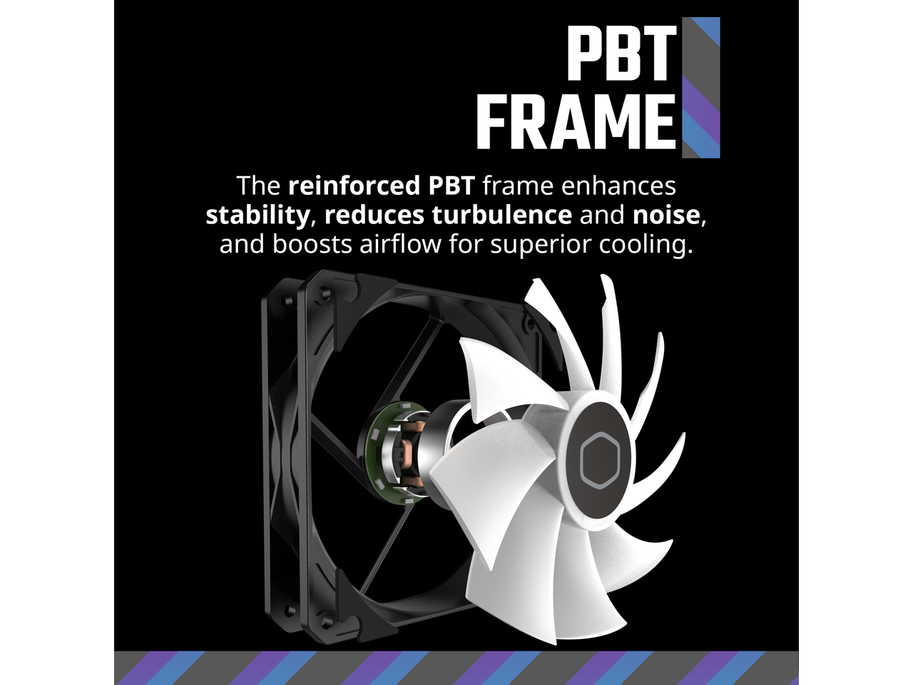 PBT FRAME

The reinforced PBT frame enhances stability, reduces turbulence and noise, and boosts airflow for superior cooling.