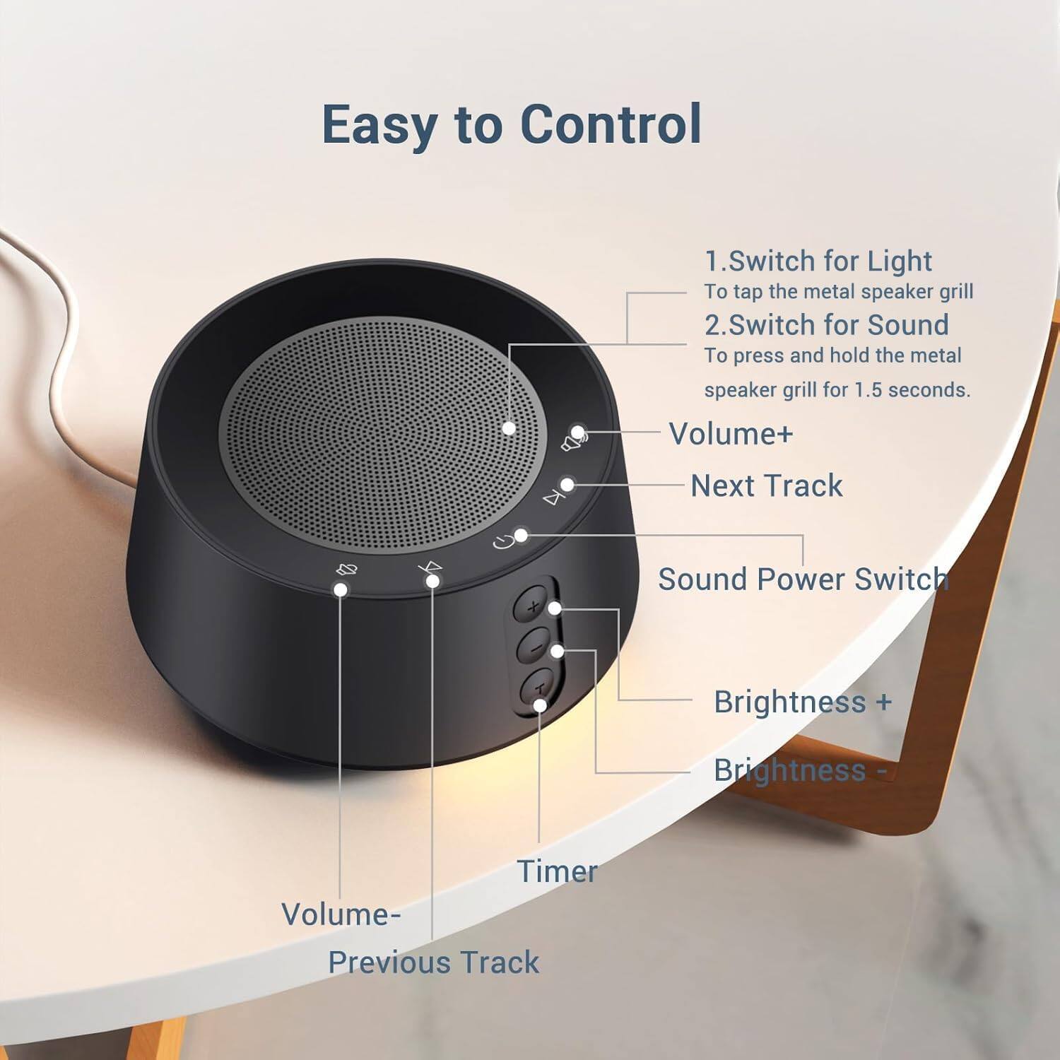 Easy to Control

1. Switch for Light
   - To tap the metal speaker grill

2. Switch for Sound
   - To press and hold the metal speaker grill for 1.5 seconds.

- Volume+
- Next Track
- Sound Power Switch
- Brightness +
- Brightness -
- Timer
- Volume-
- Previous Track