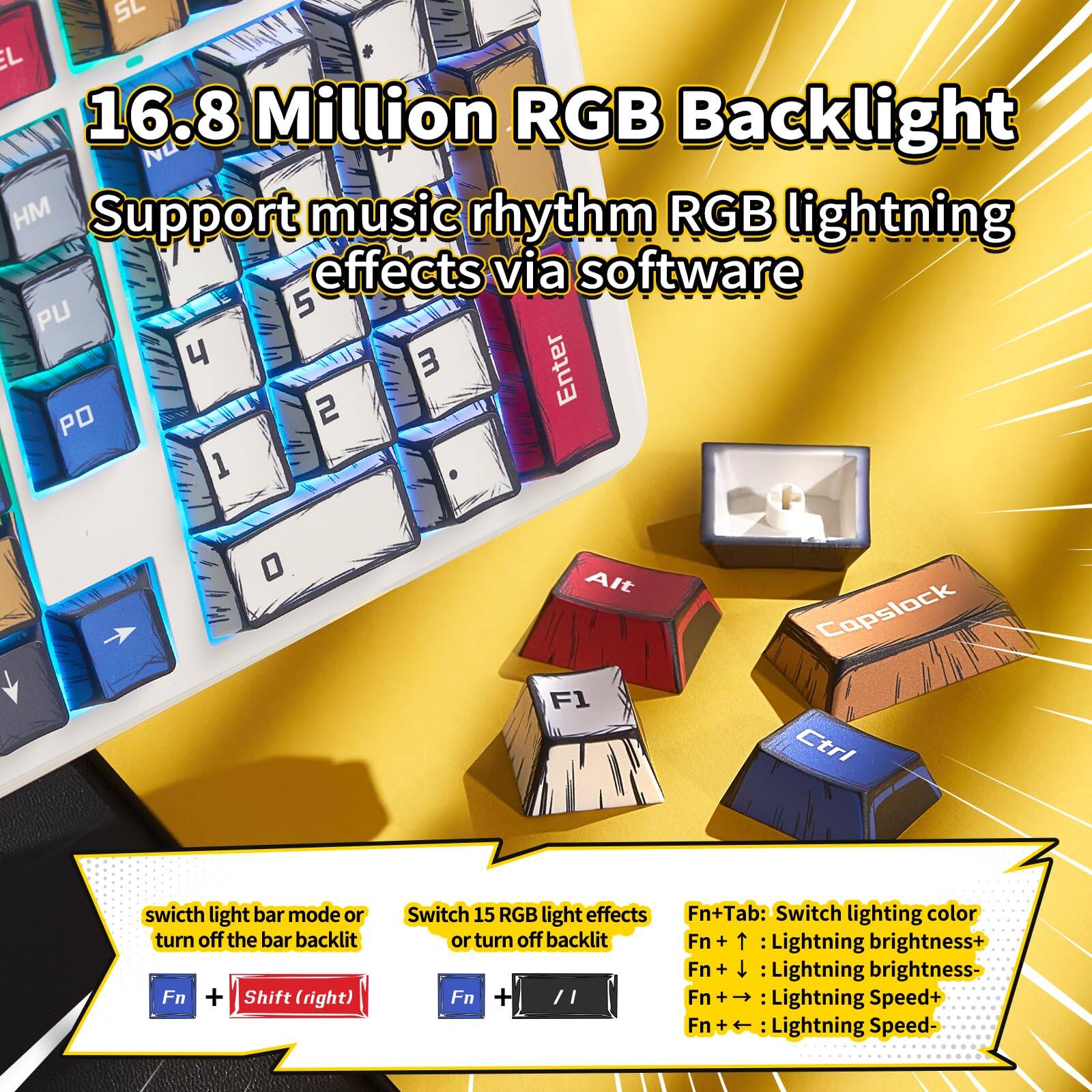 16.8 Million RGB Backlight  
Support music rhythm RGB lightning effects via software  

- Fn + Shift (right): Switch light bar mode or turn off the bar backlit  
- Fn + Tab: Switch lighting color or turn off backlit  
- Fn + ↑: Lightning brightness+  
- Fn + ↓: Lightning brightness-  
- Fn + →: Lightning Speed+  
- Fn + ←: Lightning Speed-  

Switch 15 RGB light effects or turn off backlit