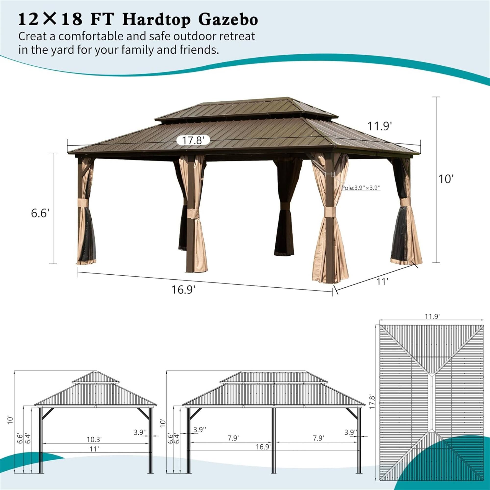 12X18 FT Hardtop Gazebo  
Create a comfortable and safe outdoor retreat in the yard for your family and friends.

- 17.8"
- 11.9'
- Pole: 3.9"w x 3.9"
- 10'
- 6.6'
- 16.9'
- 11'
- 11.9"
- 10'
- 6.4
- 10.3'
- 11'
- 3.9"
- 10'
- LOR
- 3.9"
- 7.9'
- 16.9
- 7.9'
- 3.9"
- 17.8