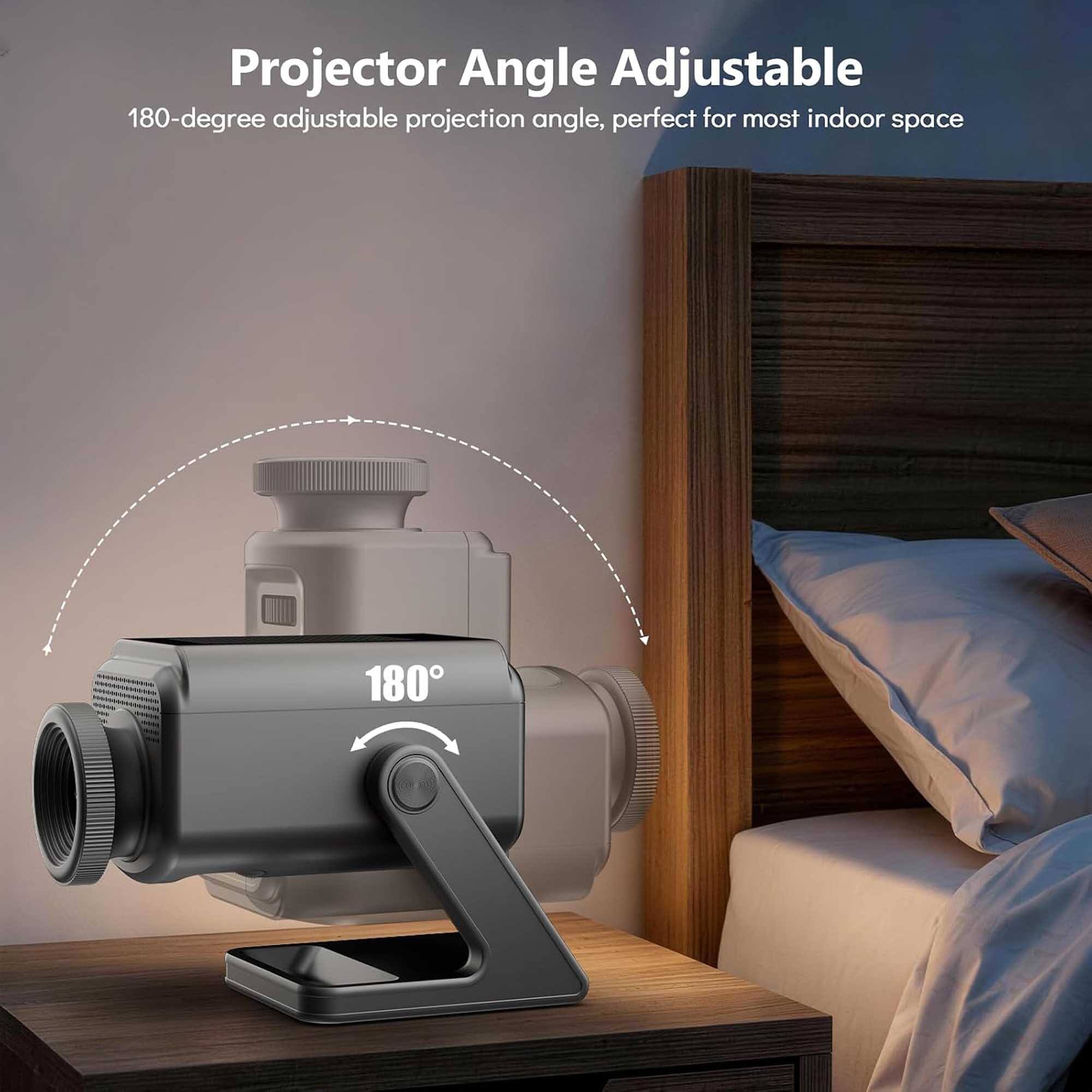 Projector Angle Adjustable  
180-degree adjustable projection angle, perfect for most indoor space