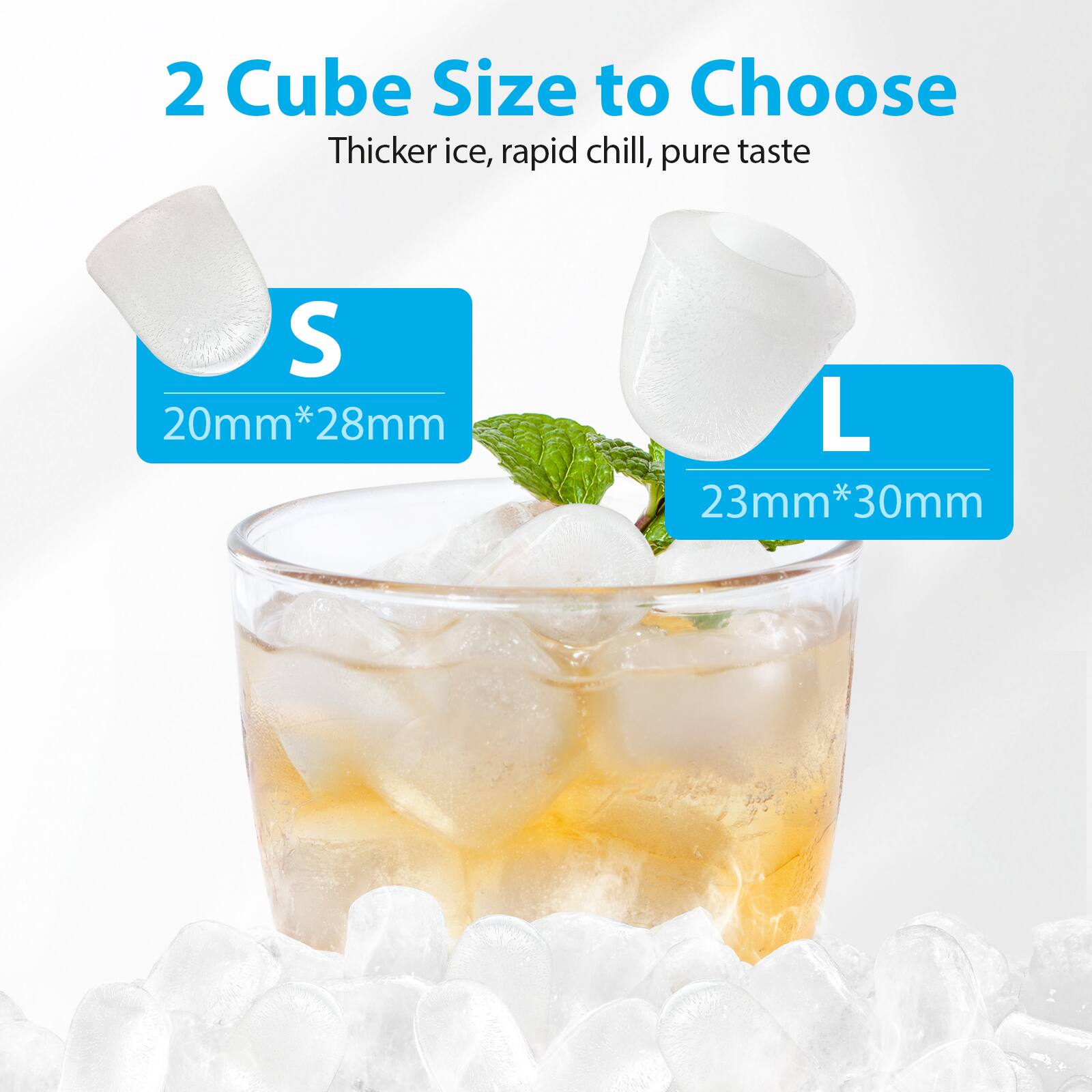 2 Cube Size to Choose  
Thicker ice, rapid chill, pure taste  

S  
20mm*28mm  

L  
23mm*30mm