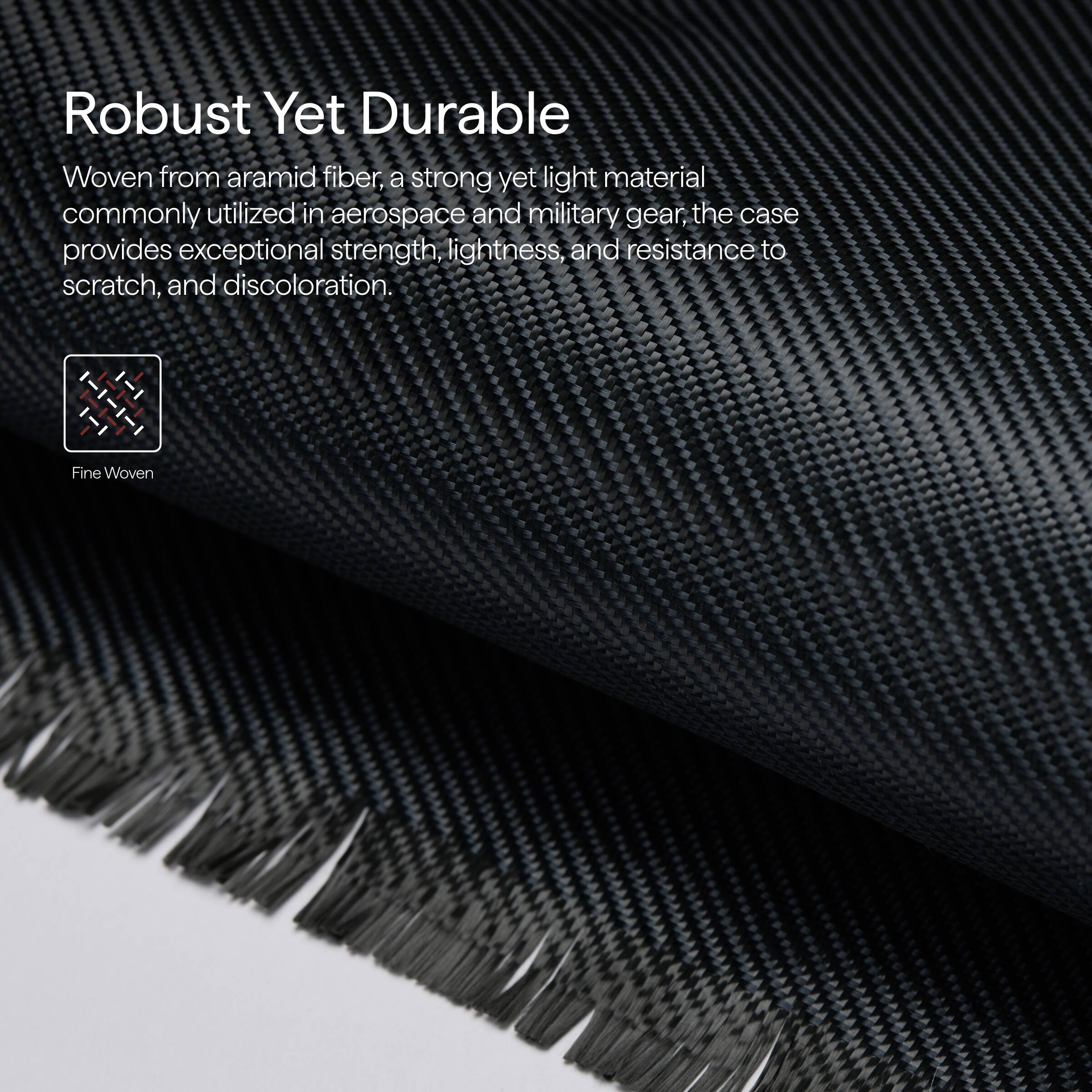 Robust Yet Durable

Woven from aramid fiber, a strong yet light material commonly utilized in aerospace and military gear, the case provides exceptional strength, lightness, and resistance to scratch, and discoloration.

Fine Woven