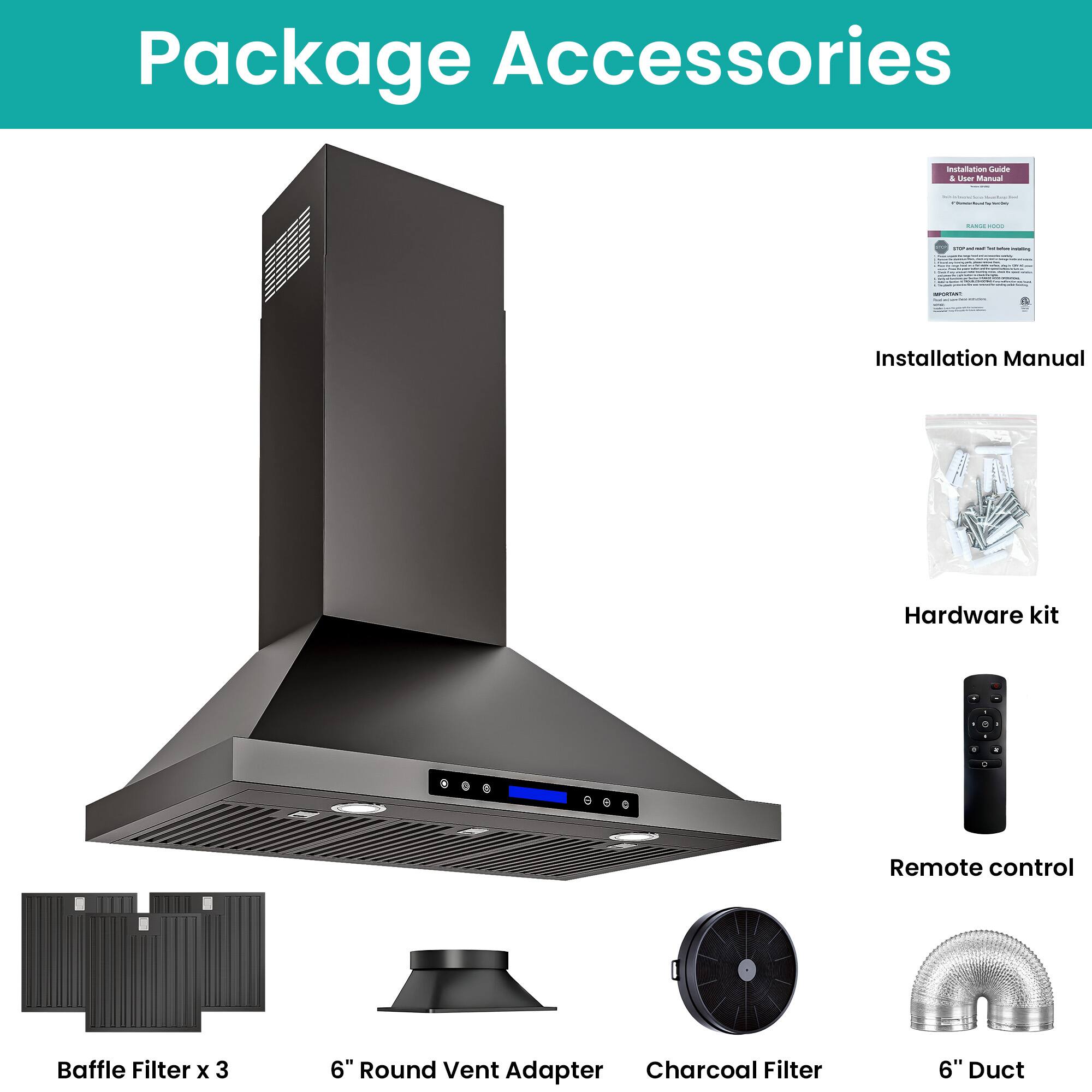 Package Accessories

- Installation Manual
- Hardware kit
- Remote control
- Baffle Filter x 3
- 6" Round Vent Adapter
- Charcoal Filter
- 6" Duct