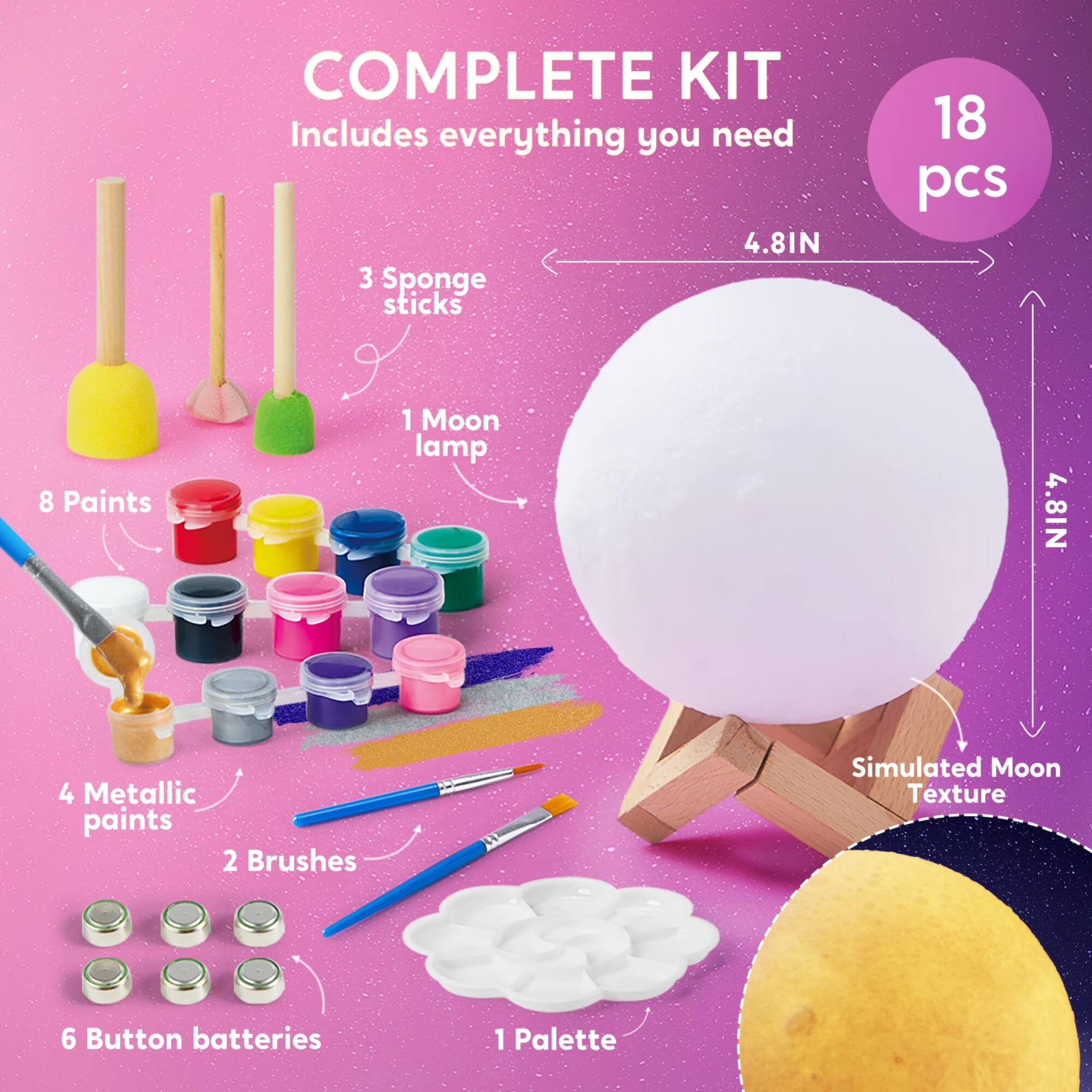COMPLETE KIT  
Includes everything you need  
4.81IN  
3 Sponge sticks  
18 pcs  
8 Paints  
1 Moon lamp  
4.8IN  
4 Metallic paints  
2 Brushes  
Simulated Moon Texture  
6 Button batteries  
1 Palette