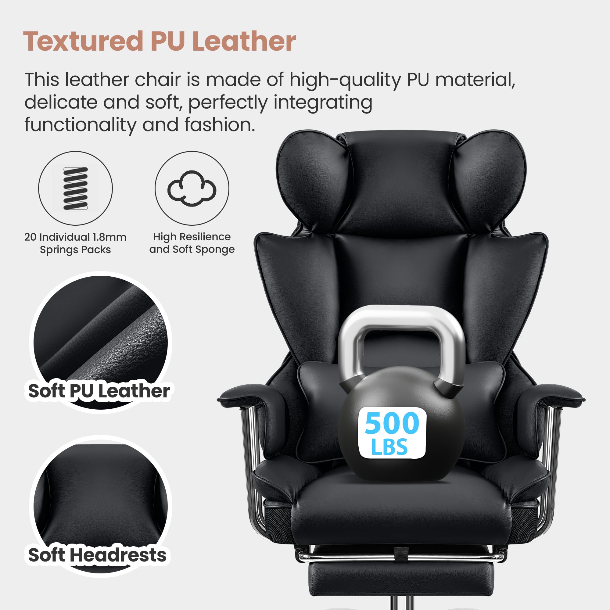 Textured PU Leather
This leather chair is made of high-quality PU material, delicate and soft, perfectly integrating functionality and fashion.
- 20 Individual 1.8mm Springs Packs
- High Resilience and Soft Sponge
- Soft PU Leather
- Soft Headrests
500 LBS