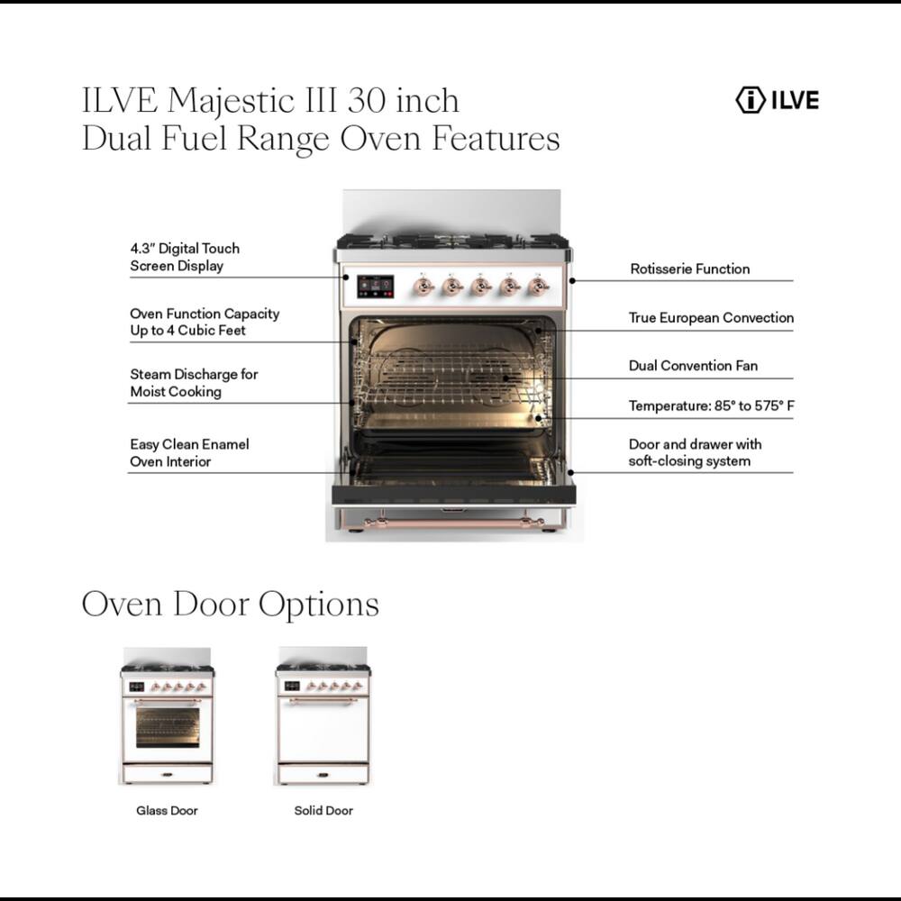 ILVE Majestic III 30 inch Dual Fuel Range Oven Features

- 4.3" Digital Touch Screen Display
- Rotisserie Function
- Oven Function Capacity Up to 4 Cubic Feet
- True European Convection
- Steam Discharge for Moist Cooking
- Dual Convention Fan Temperature: 85 to 575 F
- Easy Clean Enamel Oven Interior
- Door and drawer with soft-closing system
- Oven Door Options
  - Glass Door
  - Solid Door