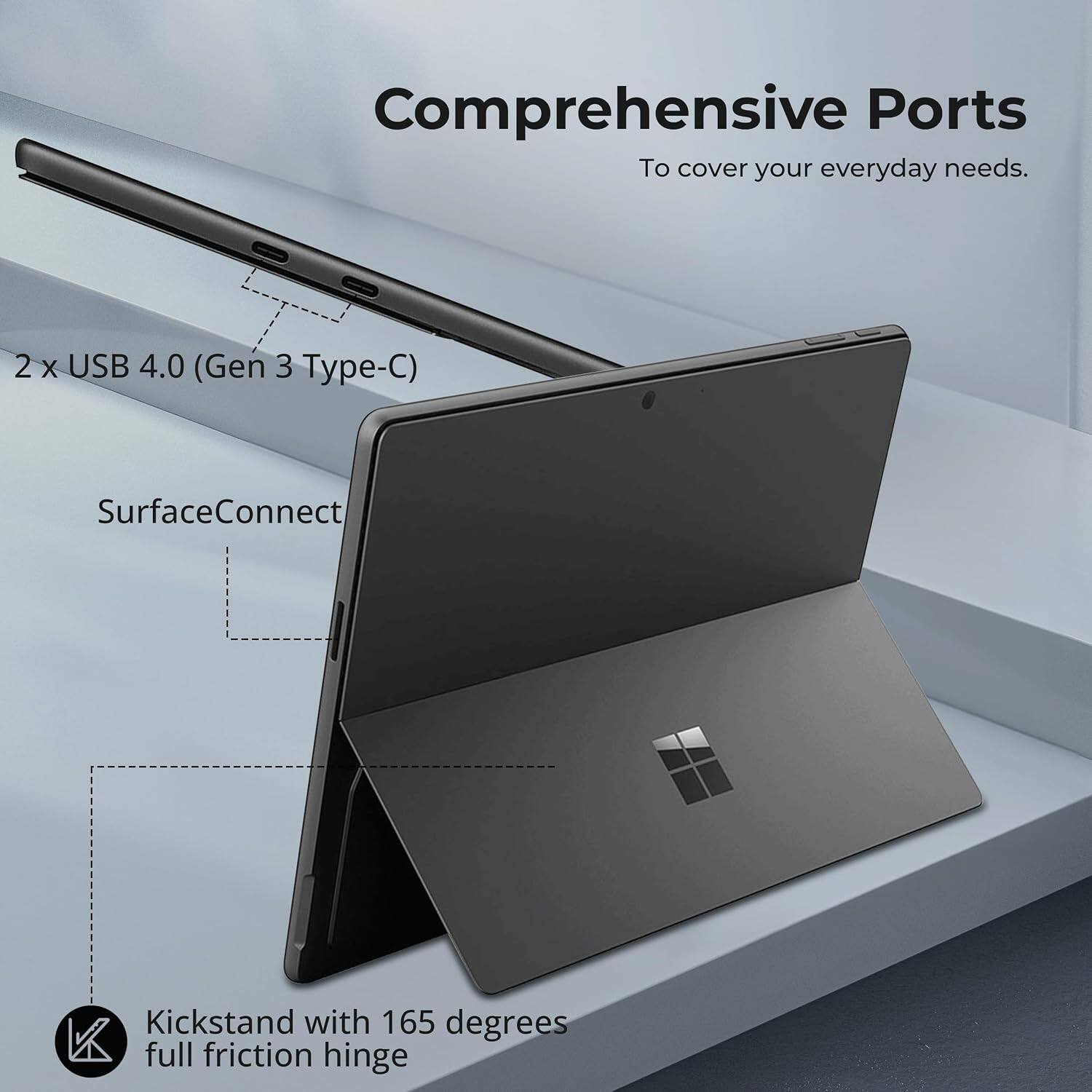 Comprehensive Ports  
To cover your everyday needs.  

2 x USB 4.0 (Gen 3 Type-C)  
SurfaceConnect  
Kickstand with 165 degrees full friction hinge