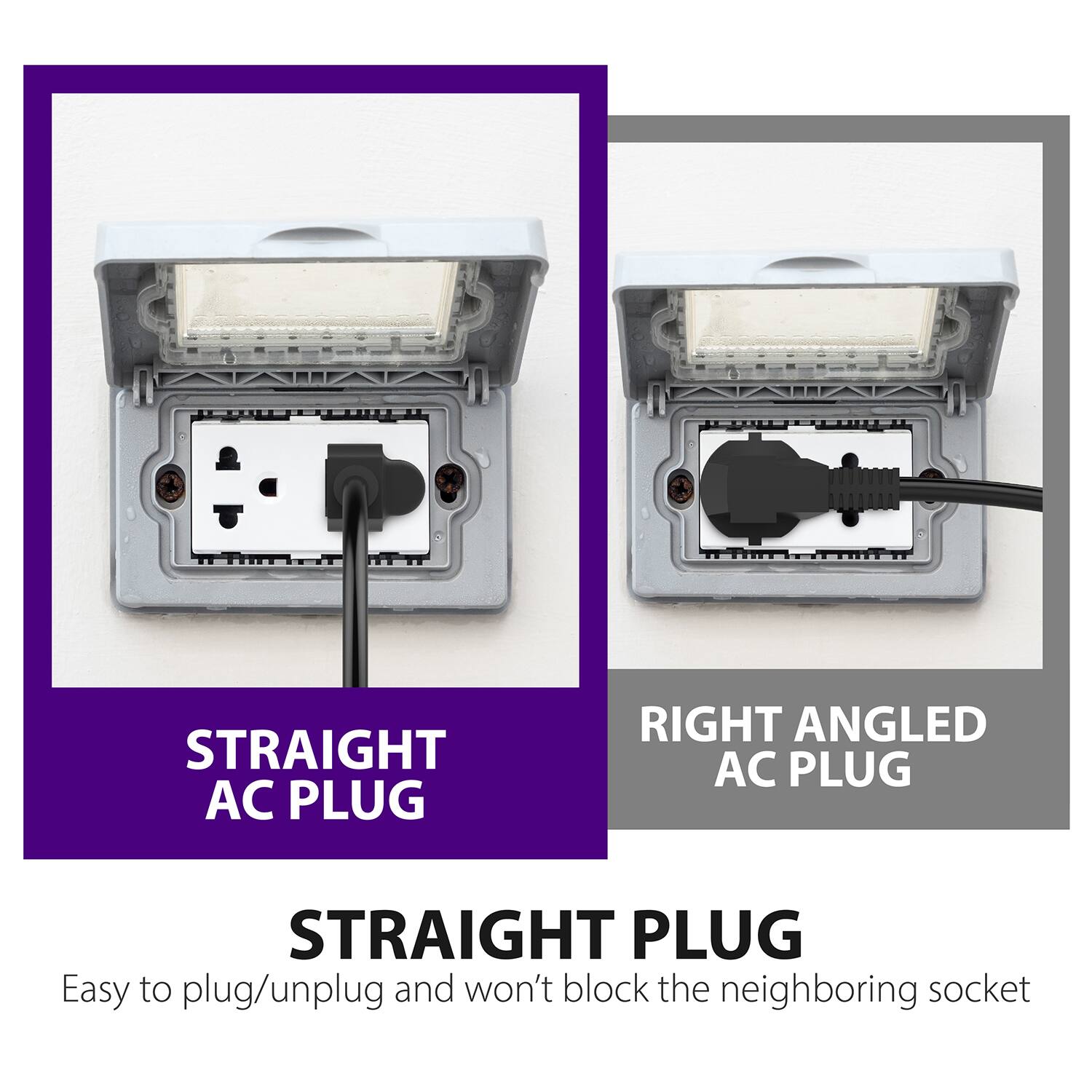 STRAIGHT AC PLUG RIGHT ANGLED AC PLUG STRAIGHT PLUG Easy to plug/unplug and won't block the neighboring socket